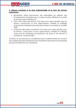 L’ART DU BUSINESS
Page42
5 -Mesure commune à la taxe professionnelle et la taxe de services
communaux
 Exonération totale permanente des redevables qui réalisent des
investissements imposables pour la valeur locative afférente à la partie
du prix de revient supérieure à :
 Cent (100) millions de dirhams, hors taxe sur la valeur ajoutée, pour les
terrains, constructions et leurs agencements, matériel et outillages
acquis par les entreprises de production de biens, à compter du 1er juillet
1998 ;
 Cinquante (50) millions de dirhams, hors taxe sur la valeur ajoutée, pour
les terrains, constructions et leurs agencements, matériel et outillages
acquis par les entreprises de production de biens et de services, à
compter du 1er janvier 2001.
Toutefois, ne sont pas pris en considération pour la détermination du montant
de ce plafond les biens bénéficiant de l’exonération permanent ou temporaire
ainsi que les éléments non imposables.
 