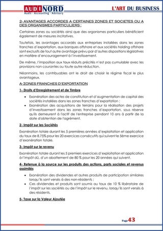 L’ART DU BUSINESS
Page43
2- AVANTAGES ACCORDES A CERTAINES ZONES ET SOCIETES OU A
DES ORGANISMES PARTICULIERS :
Certaines zones ou sociétés ainsi que des organismes particuliers bénéficient
également de mesures incitatives.
Toutefois, les avantages accordés aux entreprises installées dans les zones
franches d’exportation, aux banques offshore et aux sociétés holding offshore
sont exclusifs de tout autre avantage prévu par d’autres dispositions législatives
en matière d’encouragement à l’investissement.
De même, l’imposition aux taux réduits précités n’est pas cumulable avec les
provisions non courantes ou toute autre réduction.
Néanmoins, les contribuables ont le droit de choisir le régime fiscal le plus
avantageux.
A- ZONES FRANCHES D’EXPORTATION
1- Droits d’Enregistrement et de Timbre
 Exonération des actes de constitution et d’augmentation de capital des
sociétés installées dans les zones franches d’exportation ;
 Exonération des acquisitions de terrains pour la réalisation des projets
d’investissement dans les zones franches d’exportation, sous réserve
qu'ils demeurent à l'actif de l'entreprise pendant 10 ans à partir de la
date d'obtention de l'agrément.
2- Impôt sur les Sociétés
Exonération totale durant les 5 premières années d’exploitation et application
du taux de 8,75% pour les 20 exercices consécutifs qui suivent le 5ème exercice
d’exonération totale.
3- Impôt sur le revenu
Exonération totale durant les 5 premiers exercices d’exploitation et application
à l’impôt dû, d’un abattement de 80 % pour les 20 années qui suivent.
4- Retenue à la source sur les produits des actions, parts sociales et revenus
assimilés
 Exonération des dividendes et autres produits de participation similaires
lorsqu’ils sont versés à des non-résidents ;
 Ces dividendes et produits sont soumis au taux de 10 % libératoire de
l’impôt sur les sociétés ou de l’impôt sur le revenu, lorsqu’ils sont versés à
des résidents.
5- Taxe sur la Valeur Ajoutée
 