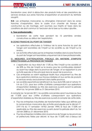 L’ART DU BUSINESS
Page44
Exonération avec droit à déduction des produits livrés et des prestations de
services rendues aux zones franches d’exportation et provenant du territoire
assujetti.
N.B : Les entreprises marocaines ou étrangères intervenant dans les zones
franches d’exportation, dans le cadre d’un chantier de travaux de
construction ou de montage, sont soumises aux impôts et taxes dans les
conditions de droit commun à l’exclusion de la taxe sur la valeur ajoutée.
6- Taxe professionnelle :
 Exonération de cette taxe pendant les 15 premières années
consécutives au début de l’exploitation.
B- ZONE FRANCHE DU PORT DE TANGER
 Les opérations effectuées à l’intérieur de la zone franche du port de
Tanger sont exonérées de l’impôt sur les sociétés ou de l’impôt sur le
revenu.
 Les activités effectuées par les entreprises installées dans la zone franche
du port de Tanger sont exonérées uniquement de la taxe professionnelle.
C- MESURES D’ATTENUATION FISCALE EN MATIERE D’IMPOTS
DIRECTS DANS LA PROVINCE DE TANGER
 L’application du taux réduit de 17.5% au titre l’impôt sur les sociétés et
de 20% au titre de l’impôt sur le revenu pour les contribuables résidant
ou ayant leur siège dans la province de Tanger, et se rapportant à une
activité exercée à titre principal dans le ressort de la province.
 Ces entreprises se voient appliquer lesdits taux uniquement au titre de
leurs opérations relatives aux travaux réalisées et aux ventes de produits
et services rendus exclusivement dans ladite province.
 Les sociétés exportatrices bénéficient du taux de 8,75% visé à l’article 19-
II-A du C.G.I. pour leur chiffre d’affaires correspondant aux opérations
d’exportation réalisées au titre des exercices ouverts durant la période
allant du 1er janvier 2008 au 31 Décembre 2010.
A compter du 1er janvier 2011, les sociétés concernées seront soumises au taux
de 17,50% pour leur chiffre d’affaires correspondant aux opérations
d’exportation réalisées au titre des exercices ouverts à compter de cette date.
 Pour les entreprises industrielles de transformation telles que définies par
la nomenclature marocaine des activités promulguée par le décret n°-
2-97-176 du 17 ramadan 1419(5 Janvier 1999) le taux de 17,50% est
applicable au titre des exercices ouverts durant la période allant du 1er
Janvier 2008 au 31 décembre 2010.
 Pour les entreprises installées dans la province de Tanger ou les provinces
et préfectures fixées par décret, le taux de 17,50% visé ci-dessus est
 