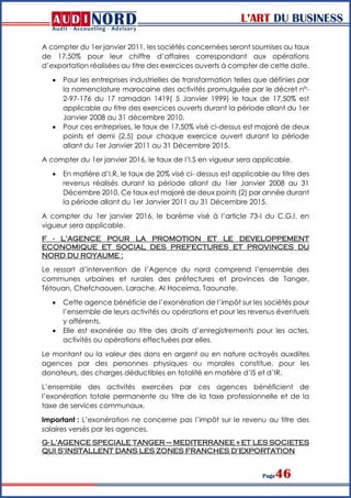 L’ART DU BUSINESS
Page46
A compter du 1er janvier 2011, les sociétés concernées seront soumises au taux
de 17,50% pour leur chiffre d’affaires correspondant aux opérations
d’exportation réalisées au titre des exercices ouverts à compter de cette date.
 Pour les entreprises industrielles de transformation telles que définies par
la nomenclature marocaine des activités promulguée par le décret n°-
2-97-176 du 17 ramadan 1419( 5 Janvier 1999) le taux de 17,50% est
applicable au titre des exercices ouverts durant la période allant du 1er
Janvier 2008 au 31 décembre 2010.
 Pour ces entreprises, le taux de 17,50% visé ci-dessus est majoré de deux
points et demi (2,5) pour chaque exercice ouvert durant la période
allant du 1er Janvier 2011 au 31 Décembre 2015.
A compter du 1er janvier 2016, le taux de l’I.S en vigueur sera applicable.
 En matière d’I.R, le taux de 20% visé ci- dessus est applicable au titre des
revenus réalisés durant la période allant du 1ier Janvier 2008 au 31
Décembre 2010. Ce taux est majoré de deux points (2) par année durant
la période allant du 1er Janvier 2011 au 31 Décembre 2015.
A compter du 1er janvier 2016, le barème visé à l’article 73-I du C.G.I. en
vigueur sera applicable.
F - L’AGENCE POUR LA PROMOTION ET LE DEVELOPPEMENT
ECONOMIQUE ET SOCIAL DES PREFECTURES ET PROVINCES DU
NORD DU ROYAUME :
Le ressort d’intervention de l’Agence du nord comprend l’ensemble des
communes urbaines et rurales des préfectures et provinces de Tanger,
Tétouan, Chefchaouen, Larache, Al Hoceima, Taounate.
 Cette agence bénéficie de l’exonération de l’impôt sur les sociétés pour
l’ensemble de leurs activités ou opérations et pour les revenus éventuels
y afférents.
 Elle est exonérée au titre des droits d’enregistrements pour les actes,
activités ou opérations effectuées par elles.
Le montant ou la valeur des dons en argent ou en nature octroyés auxdites
agences par des personnes physiques ou morales constitue, pour les
donateurs, des charges déductibles en totalité en matière d’IS et d’IR.
L’ensemble des activités exercées par ces agences bénéficient de
l’exonération totale permanente au titre de la taxe professionnelle et de la
taxe de services communaux.
Important : L’exonération ne concerne pas l’impôt sur le revenu au titre des
salaires versés par les agences.
G- L’AGENCE SPECIALE TANGER – MEDITERRANEE » ET LES SOCIETES
QUI S’INSTALLENT DANS LES ZONES FRANCHES D’EXPORTATION
 