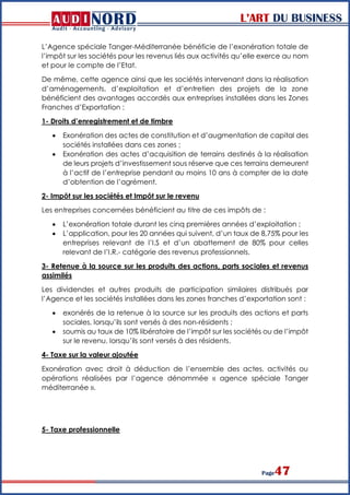 L’ART DU BUSINESS
Page47
L’Agence spéciale Tanger-Méditerranée bénéficie de l’exonération totale de
l’impôt sur les sociétés pour les revenus liés aux activités qu’elle exerce au nom
et pour le compte de l’Etat.
De même, cette agence ainsi que les sociétés intervenant dans la réalisation
d’aménagements, d’exploitation et d’entretien des projets de la zone
bénéficient des avantages accordés aux entreprises installées dans les Zones
Franches d’Exportation :
1- Droits d’enregistrement et de timbre
 Exonération des actes de constitution et d’augmentation de capital des
sociétés installées dans ces zones ;
 Exonération des actes d’acquisition de terrains destinés à la réalisation
de leurs projets d’investissement sous réserve que ces terrains demeurent
à l’actif de l’entreprise pendant au moins 10 ans à compter de la date
d’obtention de l’agrément.
2- Impôt sur les sociétés et Impôt sur le revenu
Les entreprises concernées bénéficient au titre de ces impôts de :
 L’exonération totale durant les cinq premières années d’exploitation ;
 L’application, pour les 20 années qui suivent, d’un taux de 8,75% pour les
entreprises relevant de l’I.S et d’un abattement de 80% pour celles
relevant de l’I.R.- catégorie des revenus professionnels.
3- Retenue à la source sur les produits des actions, parts sociales et revenus
assimilés
Les dividendes et autres produits de participation similaires distribués par
l’Agence et les sociétés installées dans les zones franches d’exportation sont :
 exonérés de la retenue à la source sur les produits des actions et parts
sociales, lorsqu’ils sont versés à des non-résidents ;
 soumis au taux de 10% libératoire de l’impôt sur les sociétés ou de l’impôt
sur le revenu, lorsqu’ils sont versés à des résidents.
4- Taxe sur la valeur ajoutée
Exonération avec droit à déduction de l’ensemble des actes, activités ou
opérations réalisées par l’agence dénommée « agence spéciale Tanger
méditerranée ».
5- Taxe professionnelle
 
