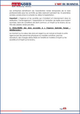 L’ART DU BUSINESS
Page48
Les entreprises bénéficient de l’exonération totale temporaire de la taxe
professionnelle pour les activités qu’elles exercent pendant les 15 premières
années consécutives à compter du début d’exploitation.
Important : L’Agence et les sociétés qui s’installent et interviennent dans la
réalisation, l’aménagement, l’exploitation et l’entretien de ladite zone restent
soumises, dans les conditions de droit commun, à l’impôt sur le revenu dû au
titre des salaires versés par elles.
6- Déductibilité des dons accordés à « l’Agence Spéciale Tanger -
Méditerranée »
Le montant ou la valeur des dons en argent ou en nature octroyés à cette
agence par des personnes physiques ou morales constitue, pour les
donateurs, des charges déductibles en totalité en matière d’impôt sur les
sociétés et d’impôt sur le revenu.
 