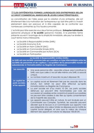 L’ART DU BUSINESS
Page50
1) Les différentes formes juridiques des entreprises selon
le droit commercial marocain & leurs caractéristiques :
La concrétisation de l’idée passe par la création d’une entreprise, elle est
étroitement liée à la motivation de l’entrepreneur qui doit être prêt à s’investir
pleinement dans son parcours et à être capable de se confronter aux
nombreuses contraintes qu’il lui faudra surmonter.
L’activité peut être exercée sous deux formes juridiques : Entreprise individuelle
(personne physique) et la société (personne morale). Si la première forme
présente souvent l’avantage de la simplicité immédiate, elle peut se révéler à
court terme moins intéressante.
 La Société à Responsabilité Limitée (SARL)
 La Société Anonyme (S.A)
 La Société en Nom Collectif (SNC)
 La Société en Commandite Simple (SCS)
 La Société en Commandite par Actions (SCA)
 La Société en Participation
La Société à Responsabilité Limitée (SARL)
La SARL est une société commerciale qui constitue un type intermédiaire entre les
sociétés de personnes et de capitaux. L’acquisition de la personnalité morale est
subordonnée à l’immatriculation au Registre de Commerce.
Les associés
 Une seule personne dite - associée unique- peut constituer la
SARL sans que celle-ci ne soit elle-même une SARL à associé
unique.
 Le nombre maximum d’associés ne peut dépasser 50.
Le capital les
parts sociales
et les apports
 Le capital social est librement fixé par les associés dans les
statuts, Son retrait ne peut être effectué qu’après
immatriculation au Registre de Commerce.
 La part sociale est d’au moins 10 DH. Les parts sociales
détenues qui peuvent être transmissibles par voie de
succession et cessibles entre conjoints et parents successibles
ne peuvent être cédées à des tiers qu’après consentement
de la majorité des associés.
 Les apports peuvent être en nature. Ils sont évalués par un
Commissaire aux Comptes. Toutefois, les associés peuvent
décider que le recours à un Commissaire aux apports n’est
pas obligatoire si la valeur totale ne dépasse pas la moitié du
capital social désigné, et sans que la valeur de chaque
élément des apports en nature ne dépasse 100,00 Dh.
 