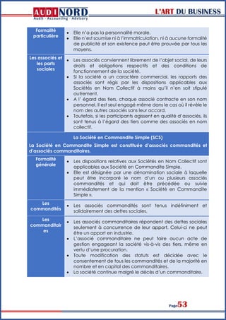 L’ART DU BUSINESS
Page53
Formalité
particulière
 Elle n’a pas la personnalité morale.
 Elle n’est soumise ni à l’immatriculation, ni à aucune formalité
de publicité et son existence peut être prouvée par tous les
moyens.
Les associés et
les parts
sociales
 Les associés conviennent librement de l’objet social, de leurs
droits et obligations respectifs et des conditions de
fonctionnement de la société.
 Si la société a un caractère commercial, les rapports des
associés sont régis par les dispositions applicables aux
Sociétés en Nom Collectif à moins qu’il n’en soit stipulé
autrement.
 A l’ égard des tiers, chaque associé contracte en son nom
personnel. Il est seul engagé même dans le cas où il révèle le
nom des autres associés sans leur accord.
 Toutefois, si les participants agissent en qualité d’associés, ils
sont tenus à l’égard des tiers comme des associés en nom
collectif.
La Société en Commandite Simple (SCS)
La Société en Commandite Simple est constituée d’associés commandités et
d’associés commanditaires.
Formalité
générale
 Les dispositions relatives aux Sociétés en Nom Collectif sont
applicables aux Société en Commandite Simple.
 Elle est désignée par une dénomination sociale à laquelle
peut être incorporé le nom d’un ou plusieurs associés
commandités et qui doit être précédée ou suivie
immédiatement de la mention « Société en Commandite
Simple ».
Les
commandités
 Les associés commandités sont tenus indéfiniment et
solidairement des dettes sociales.
Les
commanditair
es
 Les associés commanditaires répondent des dettes sociales
seulement à concurrence de leur apport. Celui-ci ne peut
être un apport en industrie.
 L’associé commanditaire ne peut faire aucun acte de
gestion engageant la société vis-à-vis des tiers, même en
vertu d’une procuration.
 Toute modification des statuts est décidée avec le
consentement de tous les commandités et de la majorité en
nombre et en capital des commanditaires.
 La société continue malgré le décès d’un commanditaire.
 