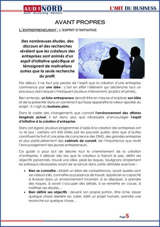 L’ART DU BUSINESS
Page5
AVANT PROPRES
L’entrepreneuriat : l’esprit d’initiative
Des nombreuses études, des
discours et des recherches
révèlent que les créateurs des
entreprises sont animés d'un
esprit d'initiative spécifique et
témoignent de motivations
autres que la seule recherche
du profit.
Par ailleurs, il ne faut pas perdre de l’esprit que la création d’une entreprise
commence par une idée : c’est en effet l’élément qui déclenche tout un
processus dans lequel s’imbriquent plusieurs intervenants (publics et privés).
Bien entendu, un futur entrepreneur devrait être en mesure d’enjoliver son idée
et de la présenter dans un contenant qui fasse apparaître la valeur ajoutée du
projet : il s’agit du business plan.
Dans le cadre des changements que connait l’environnement des affaires
tangérois actuel, il est donc plus que nécessaire d’encourager l’esprit
d’initiative à la création d’entreprise.
Dans cet égard, plusieurs programmes d’aide à la création des entreprises ont
vu le jour ; certains ont été initiés par les pouvoirs public alors que d’autres
constituent le fruit d’une prise de conscience des ONG, des grandes entreprise
et plus particulièrement des cabinets de conseil, de l’importance que revêt
l’encouragement des jeunes entrepreneurs.
Ce guide a pour but de décrire tout le cheminement de la création
d’entreprise. Il débute dès lors que le créateur a franchi le pas, défini ses
objectifs personnels, trouvé une idée, pesé les risques. Soulignons simplement
les prérequis nécessaires avant de se lancer dans cette véritable aventure :
 Bien se connaître : établir un bilan de compétences, savoir quelles sont
ses valeurs clés, connaître sa puissance de travail, apprécier sa capacité
à évoluer dans un environnement incertain, à se dépasser, à prendre
des risques, à savoir s’occuper des détails, à se remettre en cause, à
maîtriser ses doutes…
 Bien définir ses objectifs : devenir son propre patron, être riche, laisser
quelque chose derrière soi, créer, bâtir un projet humain, prendre une
revanche sur quelque chose…
 