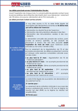 L’ART DU BUSINESS
Page60
Les délais ponctuels envers l’Administration Fiscale :
Avant l’expiration de chaque mois, il y a éventualité de prendre contact avec
le service extérieur de la Direction des Impôts dont vous relevez (ex : versement
de l’IR retenu à la source, déclaration de la TVA mensuelle…).
Les délais ponctuels à retenir sont les suivants :
En matière d'Impôt
sur les Sociétés
Si vous êtes soumis à l’IS, la date limite légale de
souscription des déclarations suivantes est le 3ème mois
qui suit la clôture de l’exercice :
 Déclaration du résultat fiscal de l’exercice ;
 Déclaration des rémunérations allouées à des tiers ;
 Déclaration des rémunérations versées à des non-
résidents.
La déclaration annuelle des produits des actions, parts
sociales et revenus assimilés, et des produits de
placement à revenu fixe doit être souscrite avant
l’expiration du mois de mars (que l’exercice social
coïncide ou non avec l’année civile).
Pour le versement de la régularisation de l’IS et des
acomptes provisionnels, les délais se présentent comme
suit (lorsque votre exercice comptable coïncide avec
l’année civile) :
 au plus tard le 31 mars : régularisation de l’IS de
l’exercice précédent ;
 au plus tard le 31 mars : 1er acompte provisionnel de
l’exercice en cours ;
 au plus tard le 30 juin : 2ème acompte provisionnel de
l’exercice en cours ;
 au plus tard le 30 septembre : 3ème acompte
provisionnel de l’exercice en cours ;
 au plus tard le 31 décembre : 4ème acompte
provisionnel de l’exercice en cours.
En matière
d'Impôt sur le
Revenu
La date limite légale de souscription de déclarations et
de paiement est le :
31 Janvier pour :
Le versement de la cotisation minimale si vous avez des
revenus professionnels soumis à l’IR sous le régime du
résultat net réel (RNR) ou le régime du résultat net
simplifié (RNS).
28 Février pour :
 
