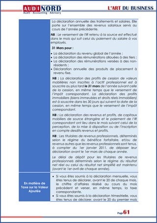 L’ART DU BUSINESS
Page61
La déclaration annuelle des traitements et salaires. Elle
porte sur l’ensemble des revenus salariaux servis au
cours de l’année précédente.
NB : Le versement de l'IR retenu à la source est effectué
dans le mois qui suit celui du paiement du salaire à vos
employés.
31 Mars pour :
 La déclaration du revenu global de l’année ;
 La déclaration des rémunérations allouées à des tiers ;
 La déclaration des rémunérations versées à des non-
résidents ;
 Déclaration annuelle des produits de placement à
revenu fixe.
NB : La déclaration des profits de cession de valeurs
mobilières non inscrites à l’actif professionnel est à
souscrire au plus tard le 31 mars de l’année suivant celle
de la cession, en même temps que le versement de
l’impôt correspondant. La déclaration des profits
immobiliers (biens immeubles et droits réels immobiliers)
est à souscrire dans les 30 jours qui suivent la date de la
cession, en même temps que le versement de l’impôt
correspondant.
NB : La déclaration des revenus et profits, de capitaux
mobiliers de source étrangère et le paiement de l’IR
correspondant ont lieu dans le mois suivant celui de la
perception, de la mise à disposition ou de l’inscription
en compte desdits revenus et profits.
NB : Les titulaires de revenus professionnels, déterminés
selon le régime du bénéfice forfaitaire, et/ou de
revenus autres que les revenus professionnels sont tenus,
à compter du 1er janvier 2011, de déposer leur
déclaration avant le 1er mars de chaque année.
Le délai de dépôt pour les titulaires de revenus
professionnels déterminés selon le régime du résultat
net réel ou celui du résultat net simplifié est maintenu
(avant le 1er avril de chaque année).
En matière de
Taxe sur la Valeur
Ajoutée
 Si vous êtes soumis à la déclaration mensuelle, vous
êtes tenus de déclarer, avant le 20 de chaque mois,
le chiffre d’affaires réalisé au cours du mois
précédent et verser, en même temps, la taxe
correspondante.
 Si vous êtes soumis à la déclaration trimestrielle, vous
êtes tenus de déclarer, avant le 20 du premier mois
 