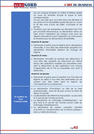 L’ART DU BUSINESS
Page62
qui suit chaque trimestre, le chiffre d’affaires réalisé
au cours du trimestre écoulé et payer la taxe
correspondante.
Ce qui veut dire que vous êtes tenus de déclarer et
de verser la TVA trimestrielle quatre fois par an, avant
le 20 des mois d’avril, de juillet, d’octobre et de
janvier.
 Toutefois, pour les entreprises qui déclarent leur TVA
par procédé électronique, la déclaration devra se
faire avant l’expiration de chaque mois pour les
dépôts mensuels et avant l’expiration du mois suivant
le trimestre pour les déclarations trimestrielles.
Avant le 31 janvier :
 Demande d’option pour le régime de la déclaration
mensuelle, si vous êtes des redevables assujettis à la
déclaration trimestrielle désireux de changer de
régime.
Avant le 31 mars :
 Déclaration annuelle du prorata des déductions si
vous êtes des assujettis qui effectuent en même
temps des opérations taxables (ou exonérées avec
droit à déduction) et des opérations hors champ
d’application de la TVA ou exonérées sans droit à
déduction.
Avant le 1er janvier
 Demande d’option pour la taxation à la TVA selon le
régime du débit si vous êtes des redevables qui ne
veulent plus être taxés selon le régime de
l’encaissement ou inversement.
En matière de
Taxe
Professionnelle
 La déclaration d’inscription au rôle de la taxe
professionnelle : dans les 30 jours suivant la date de
début d’activité.
 La déclaration des éléments imposables : au plus tard
le 31 janvier de l’année suivante.
 La déclaration du chômage d’établissement : au
plus tard le 31 janvier de l’année suivant celle du
chômage d’établissement.
 La déclaration de cession, cessation, transfert
d’activité ou transformation de la forme juridique :
dans un délai de 45 jours.
 