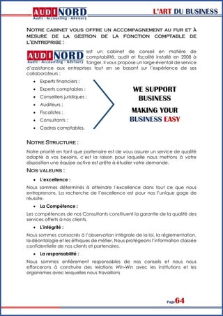 L’ART DU BUSINESS
Page64
Notre cabinet vous offre un accompagnement au fur et à
mesure de la gestion de la fonction comptable de
l’entreprise :
est un cabinet de conseil en matière de
comptabilité, audit et fiscalité installé en 2008 à
Tanger. Il vous propose un large éventail de service
d’assistance aux entreprises tout en se basant sur l’expérience de ses
collaborateurs :
 Experts financiers ;
 Experts comptables ;
 Conseillers juridiques ;
 Auditeurs ;
 Fiscalistes ;
 Consultants ;
 Cadres comptables.
Notre Structure :
Notre priorité en tant que partenaire est de vous assurer un service de qualité
adapté à vos besoins, c’est la raison pour laquelle nous mettons à votre
disposition une équipe active est prête à étudier votre demande.
Nos valeurs :
 L’excellence :
Nous sommes déterminés à atteindre l’excellence dans tout ce que nous
entreprenons. La recherche de l’excellence est pour nos l’unique gage de
réussite.
 La Compétence :
Les compétences de nos Consultants constituent la garantie de la qualité des
services offerts à nos clients.
 L’intégrité :
Nous sommes consacrés à l’observation intégrale de la loi, la réglementation,
la déontologie et les éthiques de métier. Nous protégeons l’information classée
confidentielle de nos clients et partenaires.
 La responsabilité :
Nous sommes entièrement responsables de nos conseils et nous nous
efforcerons à construire des relations Win-Win avec les institutions et les
organismes avec lesquelles nous travaillons
WE SUPPORT
BUSINESS
MAKING YOUR
BUSINESS EASY
 