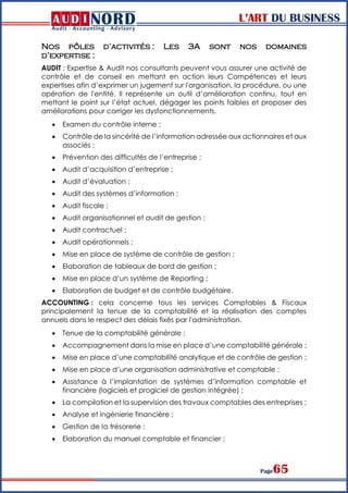 L’ART DU BUSINESS
Page65
Nos pôles d’activités : Les 3A sont nos domaines
d’expertise :
AUDIT : Expertise & Audit nos consultants peuvent vous assurer une activité de
contrôle et de conseil en mettant en action leurs Compétences et leurs
expertises afin d’exprimer un jugement sur l'organisation, la procédure, ou une
opération de l'entité. Il représente un outil d’amélioration continu, tout en
mettant le point sur l’état actuel, dégager les points faibles et proposer des
améliorations pour corriger les dysfonctionnements.
 Examen du contrôle interne ;
 Contrôle de la sincérité de l’information adressée aux actionnaires et aux
associés ;
 Prévention des difficultés de l’entreprise ;
 Audit d’acquisition d’entreprise ;
 Audit d’évaluation ;
 Audit des systèmes d’information ;
 Audit fiscale ;
 Audit organisationnel et audit de gestion ;
 Audit contractuel ;
 Audit opérationnels ;
 Mise en place de système de contrôle de gestion ;
 Elaboration de tableaux de bord de gestion ;
 Mise en place d’un système de Reporting ;
 Elaboration de budget et de contrôle budgétaire.
ACCOUNTING : cela concerne tous les services Comptables & Fiscaux
principalement la tenue de la comptabilité et la réalisation des comptes
annuels dans le respect des délais fixés par l'administration.
 Tenue de la comptabilité générale ;
 Accompagnement dans la mise en place d’une comptabilité générale ;
 Mise en place d’une comptabilité analytique et de contrôle de gestion ;
 Mise en place d’une organisation administrative et comptable ;
 Assistance à l’implantation de systèmes d’information comptable et
financière (logiciels et progiciel de gestion intégrée) ;
 La compilation et la supervision des travaux comptables des entreprises ;
 Analyse et ingénierie financière :
 Gestion de la trésorerie ;
 Elaboration du manuel comptable et financier ;
 