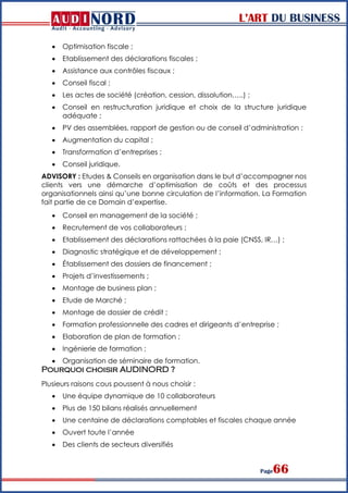L’ART DU BUSINESS
Page66
 Optimisation fiscale ;
 Etablissement des déclarations fiscales ;
 Assistance aux contrôles fiscaux ;
 Conseil fiscal ;
 Les actes de société (création, cession, dissolution…..) ;
 Conseil en restructuration juridique et choix de la structure juridique
adéquate ;
 PV des assemblées, rapport de gestion ou de conseil d’administration ;
 Augmentation du capital ;
 Transformation d’entreprises ;
 Conseil juridique.
ADVISORY : Etudes & Conseils en organisation dans le but d’accompagner nos
clients vers une démarche d’optimisation de coûts et des processus
organisationnels ainsi qu’une bonne circulation de l’information. La Formation
fait partie de ce Domain d’expertise.
 Conseil en management de la société ;
 Recrutement de vos collaborateurs ;
 Etablissement des déclarations rattachées à la paie (CNSS, IR…) ;
 Diagnostic stratégique et de développement ;
 Établissement des dossiers de financement ;
 Projets d’investissements ;
 Montage de business plan ;
 Etude de Marché ;
 Montage de dossier de crédit ;
 Formation professionnelle des cadres et dirigeants d’entreprise ;
 Elaboration de plan de formation ;
 Ingénierie de formation ;
 Organisation de séminaire de formation.
Pourquoi choisir AUDINORD ?
Plusieurs raisons cous poussent à nous choisir :
 Une équipe dynamique de 10 collaborateurs
 Plus de 150 bilans réalisés annuellement
 Une centaine de déclarations comptables et fiscales chaque année
 Ouvert toute l’année
 Des clients de secteurs diversifiés
 