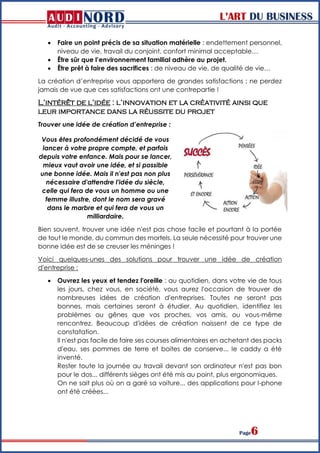 L’ART DU BUSINESS
Page6
 Faire un point précis de sa situation matérielle : endettement personnel,
niveau de vie, travail du conjoint, confort minimal acceptable…
 Être sûr que l’environnement familial adhère au projet.
 Être prêt à faire des sacrifices : de niveau de vie, de qualité de vie…
La création d’entreprise vous apportera de grandes satisfactions ; ne perdez
jamais de vue que ces satisfactions ont une contrepartie !
L’intérêt de l’idée : l’innovation et la créativité ainsi que
leur importance dans la réussite du projet
Trouver une idée de création d’entreprise :
Vous êtes profondément décidé de vous
lancer à votre propre compte, et parfois
depuis votre enfance. Mais pour se lancer,
mieux vaut avoir une idée, et si possible
une bonne idée. Mais il n'est pas non plus
nécessaire d'attendre l'idée du siècle,
celle qui fera de vous un homme ou une
femme illustre, dont le nom sera gravé
dans le marbre et qui fera de vous un
milliardaire.
Bien souvent, trouver une idée n'est pas chose facile et pourtant à la portée
de tout le monde, du commun des mortels. La seule nécessité pour trouver une
bonne idée est de se creuser les méninges !
Voici quelques-unes des solutions pour trouver une idée de création
d'entreprise :
 Ouvrez les yeux et tendez l'oreille : au quotidien, dans votre vie de tous
les jours, chez vous, en société, vous aurez l'occasion de trouver de
nombreuses idées de création d'entreprises. Toutes ne seront pas
bonnes, mais certaines seront à étudier. Au quotidien, identifiez les
problèmes ou gênes que vos proches, vos amis, ou vous-même
rencontrez. Beaucoup d'idées de création naissent de ce type de
constatation.
Il n'est pas facile de faire ses courses alimentaires en achetant des packs
d'eau, ses pommes de terre et boites de conserve... le caddy a été
inventé.
Rester toute la journée au travail devant son ordinateur n'est pas bon
pour le dos... différents sièges ont été mis au point, plus ergonomiques.
On ne sait plus où on a garé sa voiture... des applications pour I-phone
ont été créées...
 
