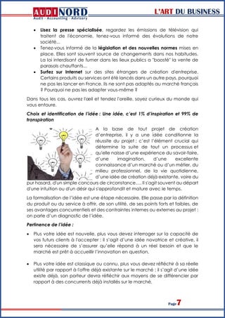 L’ART DU BUSINESS
Page7
 Lisez la presse spécialisée, regardez les émissions de télévision qui
traitent de l'économie, tenez-vous informé des évolutions de notre
société...
 Tenez-vous informé de la législation et des nouvelles normes mises en
place. Elles sont souvent source de changements dans nos habitudes.
La loi interdisant de fumer dans les lieux publics a "boosté" la vente de
parasols chauffants...
 Surfez sur Internet sur des sites étrangers de création d'entreprise.
Certains produits ou services ont été lancés dans un autre pays, pourquoi
ne pas les lancer en France. Ils ne sont pas adaptés au marché français
? Pourquoi ne pas les adapter vous-même ?
Dans tous les cas, ouvrez l'œil et tendez l'oreille, soyez curieux du monde qui
vous entoure.
Choix et identification de l’idée : Une idée, c’est 1% d’inspiration et 99% de
transpiration
A la base de tout projet de création
d’entreprise, il y a une idée conditionne la
réussite du projet : c’est l’élément crucial qui
détermine la suite de tout un processus et
qu'elle naisse d’une expérience du savoir-faire,
d’une imagination, d’une excellente
connaissance d’un marché ou d’un métier, du
milieu professionnel, de la vie quotidienne,
d’une idée de création déjà existante, voire du
pur hasard, d'un simple concours de circonstance…. Il s'agit souvent au départ
d'une intuition ou d'un désir qui s'approfondit et mature avec le temps.
La formalisation de l’idée est une étape nécessaire. Elle passe par la définition
du produit ou du service à offrir, de son utilité, de ses points forts et faibles, de
ses avantages concurrentiels et des contraintes internes ou externes au projet :
on parle d’un diagnostic de l’idée.
Pertinence de l’idée :
 Plus votre idée est nouvelle, plus vous devez interroger sur la capacité de
vos futurs clients à l'accepter : il s’agit d’une idée novatrice et créative, il
sera nécessaire de s’assurer qu’elle répond à un réel besoin et que le
marché est prêt à accueillir l’innovation en question.
 Plus votre idée est classique ou connu, plus vous devez réfléchir à sa réelle
utilité par rapport à l'offre déjà existante sur le marché : il s’agit d’une idée
existe déjà, son porteur devra réfléchir aux moyens de se différencier par
rapport à des concurrents déjà installés sur le marché.
 
