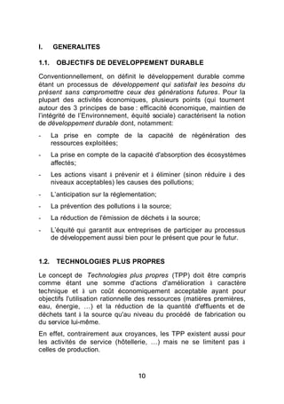 I.     GENERALITES

1.1.    OBJECTIFS DE DEVELOPPEMENT DURABLE

Conventionnellement, on définit le développement durable comme
étant un processus de développement qui satisfait les besoins du
présent sans compromettre ceux des générations futures. Pour la
plupart des activités économiques, plusieurs points (qui tournent
autour des 3 principes de base : efficacité économique, maintien de
l’intégrité de l’Environnement, équité sociale) caractérisent la notion
de développement durable dont, notamment:
-      La prise en compte de la capacité de régénération des
       ressources exploitées;
-      La prise en compte de la capacité d'absorption des écosystèmes
       affectés;
-      Les actions visant à prévenir et à éliminer (sinon réduire à des
       niveaux acceptables) les causes des pollutions;
-      L’anticipation sur la réglementation;
-      La prévention des pollutions à la source;
-      La réduction de l'émission de déchets à la source;
-      L’équité qui garantit aux entreprises de participer au processus
       de développement aussi bien pour le présent que pour le futur.


1.2.    TECHNOLOGIES PLUS PROPRES

Le concept de Technologies plus propres (TPP) doit être compris
comme étant une somme d'actions d'amélioration à caractère
technique et à un coût économiquement acceptable ayant pour
objectifs l'utilisation rationnelle des ressources (matières premières,
eau, énergie, …) et la réduction de la quantité d'effluents et de
déchets tant à la source qu'au niveau du procédé de fabrication ou
du service lui-même.
En effet, contrairement aux croyances, les TPP existent aussi pour
les activités de service (hôtellerie, …) mais ne se limitent pas à
celles de production.



                                     10
 