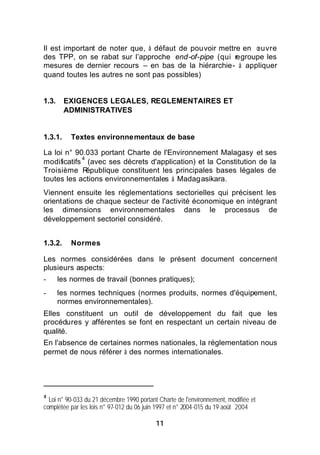 Il est important de noter que, à défaut de pouvoir mettre en œuvre
des TPP, on se rabat sur l’approche end-of-pipe (qui regroupe les
mesures de dernier recours – en bas de la hiérarchie- à appliquer
quand toutes les autres ne sont pas possibles)


1.3.     EXIGENCES LEGALES, REGLEMENTAIRES ET
         ADMINISTRATIVES


1.3.1.     Textes environnementaux de base

La loi n° 90.033 portant Charte de l'Environnement Malagasy et ses
            4
modificatifs (avec ses décrets d'application) et la Constitution de la
Troisième R   épublique constituent les principales bases légales de
toutes les actions environnementales à Madagasikara.
Viennent ensuite les réglementations sectorielles qui précisent les
orientations de chaque secteur de l'activité économique en intégrant
les dimensions environnementales dans le processus de
développement sectoriel considéré.


1.3.2.     Normes

Les normes considérées dans le présent document concernent
plusieurs aspects:
-      les normes de travail (bonnes pratiques);
-      les normes techniques (normes produits, normes d'équipement,
       normes environnementales).
Elles constituent un outil de développement du fait que les
procédures y afférentes se font en respectant un certain niveau de
qualité.
En l'absence de certaines normes nationales, la réglementation nous
permet de nous référer à des normes internationales.




4
  Loi n° 90-033 du 21 décembre 1990 portant Charte de l'environnement, modifiée et
complétée par les lois n° 97-012 du 06 juin 1997 et n° 2004-015 du 19 août 2004

                                           11
 
