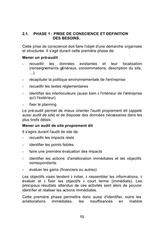 2.1.     PHASE 1 : PRISE DE CONSCIENCE ET DEFINITION
                  DES BESOINS.

Cette prise de conscience doit faire l'objet d'une démarche organisée
et structurée. Il s'agit durant cette première phase de:
Mener un pré-audit
-      recueillir les données existantes et leur localisation
       (renseignements généraux, consommations, description du site,
       …)
-      récapituler la politique environnementale de l'entreprise
-      recueillir les textes réglementaires
-      identifier les interlocuteurs (aussi bien à l'intérieur de l'entreprise
       qu'à l'extérieur)
-      fixer le planning
Le pré-audit permet de mieux orienter l'audit proprement dit (appelé
aussi audit de site) et de disposer des données nécessaires dans les
plus brefs délais.
Mener un audit de site proprement dit
Il s'agira durant l'audit de site de:
-      recueillir les impacts réels
-      identifier les points faibles
-      faire une première évaluation des impacts
-      identifier les actions d'amélioration immédiates et les objectifs
       correspondants
-      évaluer les gains (financiers ou autres)
Les objectifs visés tendent à initier, à rassembler les informations, à
évaluer et à fixer les objectifs à court terme (immédiats). Les
principaux résultats attendus de ces activités sont alors de pouvoir
identifier et réaliser les actions immédiates.
Cette première phase permettra donc aussi d'identifier, outre les
améliorations  immédiates,   les   insuffisances    en    matière



                                        15
 