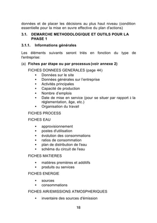 données et de placer les décisions au plus haut niveau (condition
essentielle pour la mise en œuvre effective du plan d'actions)
3.1.     DEMARCHE METHODOLOGIQUE ET OUTILS POUR LA
         PHASE 1
3.1.1.    Informations générales

Les éléments suivants seront triés en fonction du type de
l'entreprise:
(a) Fiches par étape ou par processus (voir annexe 2)
       FICHES DONNEES GENERALES (page 44)
          • Données sur le site
          • Données générales sur l’entreprise
          • Activités principales
          • Capacité de production
          • Nombre d’emplois
          • Date de mise en service (pour se situer par rapport à la
             réglementation, âge, etc.)
          • Organisation du travail
       FICHES PROCESS
       FICHES EAU
          •   approvisionnement
          •   postes d'utilisation
          •   évolution des consommations
          •   ratios de consommation
          •   plan de distribution de l'eau
          •   schéma du circuit de l'eau
       FICHES MATIERES
          •   matières premières et additifs
          •   produits ou services
       FICHES ENERGIE
          •   sources
          •   consommations
       FICHES AIR/EMISSIONS ATMOSPHERIQUES
          •   inventaire des sources d'émission

                                   18
 
