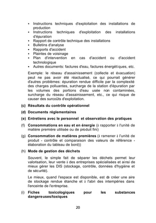 §   Instructions techniques d'exploitation des installations de
       production
   §   Instructions techniques d'exploitation des installations
       d'épuration
   §   Rapport de contrôle technique des installations
   §   Bulletins d'analyse
   §   Rapports d'accident
   §   Plaintes de voisinage
   §   Plan d'intervention en cas d'accident ou d'accident
       technologique
   §   Autres documents: factures d'eau, factures énergétiques, etc.
   Exemple: le réseau d'assainissement (collecte et évacuation)
   peut ne pas avoir été réactualisé, ce qui pourrait générer
   d'autres problèmes: épuration rendue difficile par la complexité
   des charges polluantes, surcharge de la station d'épuration par
   les volumes des portions d'eau usée non contaminées,
   surcharge du réseau d'assainissement, etc., ce qui risque de
   causer des surcoûts d'exploitation.
(c) Résultats du contrôle opérationnel
(d) Documents réglementaires
(e) Entretiens avec le personnel et observation des pratiques
(f) Consommations en eau et en énergie (à rapporter à l'unité de
    matière première utilisée ou de produit fini)
(g) Consommation de matières premières (à ramener à l'unité de
    produit - contrôle et comparaison des valeurs de référence -
    élaboration du tableau de bord))
(h) Mode de gestion des déchets
   Souvent, le simple fait de séparer les déchets permet leur
   valorisation, leur vente à des entreprises spécialisées et ainsi de
   mieux gérer les DIS (stockage, contrôle, données d'hygiène et
   de sécurité).
   Le mieux, quand l'espace est disponible, est d créer une aire
                                                 e
   de stockage rendue étanche et à l'abri des intempéries dans
   l'enceinte de l'entreprise.
(i) Fiches    toxicologiques          pour      les      substances
    dangereuses/toxiques


                                 20
 
