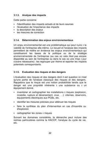 3.1.3.   Analyse des impacts

Cette partie concerne:
§   l'identification des impacts actuels et de leurs sources
§   l'évaluation de l’importance des impacts
§   la description des enjeux
§   les mesures de correction


3.1.4.   Détermination des enjeux environnementaux

Un enjeu environnemental est une problématique qui peut nuire à la
viabilité de l'entreprise elle-même. Le recueil et l'analyse des impacts
permettent de mettre en évidence les enjeux environnementaux qui
constitueront les bases de la politique ou de la stratégie
environnementale de l'entreprise (au cas où cela n'est pas encore
disponible au sein de l'entreprise ou dans le cas où une mise à jour
s'avère nécessaire) : les regrouper par thème et reporter les impacts
potentiels correspondants.


3.1.5.   Evaluation des risques et des dangers

L'évaluation des risques et des dangers dont il est question ici n'est
qu'une partie de l'analyse classique des risques et des dangers.
Rappelons que le risque est une notion probabiliste tandis que le
danger est une propriété inhérente à une substance ou à un
équipement donné.
§   inventorier et cartographier les installations à risques (explosion,
    incendie, rupture et déversement, crue, …): citernes, réservoirs,
    équipements électriques aux PCBs, etc.
§   identifier les mesures précises pour atténuer les risques
§   faire la synthèse du plan d'intervention en cas d'incendie ou
    d'explosion
§   cartographier les zones à risques
Suivant les domaines considérés, la démarche peut inclure des
normes particulières comme le HACCP, l'analyse du cycle de vie,
etc.



                                   22
 