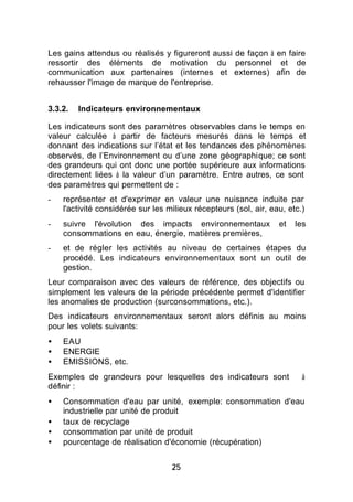 Les gains attendus ou réalisés y figureront aussi de façon à en faire
ressortir des éléments de motivation du personnel et de
communication aux partenaires (internes et externes) afin de
rehausser l'image de marque de l'entreprise.


3.3.2.   Indicateurs environnementaux

Les indicateurs sont des paramètres observables dans le temps en
valeur calculée à partir de facteurs mesurés dans le temps et
donnant des indications sur l’état et les tendances des phénomènes
observés, de l’Environnement ou d’une zone géographique; ce sont
des grandeurs qui ont donc une portée supérieure aux informations
directement liées à la valeur d’un paramètre. Entre autres, ce sont
des paramètres qui permettent de :
-   représenter et d'exprimer en valeur une nuisance induite par
    l'activité considérée sur les milieux récepteurs (sol, air, eau, etc.)
-   suivre l'évolution des impacts environnementaux               et   les
    consommations en eau, énergie, matières premières,
-   et de régler les activités au niveau de certaines étapes du
    procédé. Les indicateurs environnementaux sont un outil de
    gestion.
Leur comparaison avec des valeurs de référence, des objectifs ou
simplement les valeurs de la période précédente permet d'identifier
les anomalies de production (surconsommations, etc.).
Des indicateurs environnementaux seront alors définis au moins
pour les volets suivants:
•   EAU
•   ENERGIE
•   EMISSIONS, etc.
Exemples de grandeurs pour lesquelles des indicateurs sont               à
définir :
•   Consommation d'eau par unité, exemple: consommation d'eau
    industrielle par unité de produit
•   taux de recyclage
•   consommation par unité de produit
•   pourcentage de réalisation d'économie (récupération)


                                   25
 