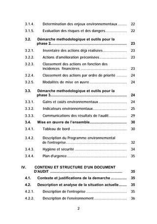 3.1.4.        Détermination des enjeux environnementaux ........                       22
  3.1.5.        Evaluation des risques et des dangers...................                 22

  3.2.     Démarche methodologique et outils pour la
           phase 2....................................................................   23
  3.2.1.        Inventaire des actions déjà réalisées .....................              23
  3.2.2.        Actions d'amélioration préconisées ........................              23
  3.2.3.        Classement des actions en fonction des
                incidences financières .........................................         23
  3.2.4.        Classement des actions par ordre de priorité .........                   24
  3.2.5.        Modalités de mise en œuvre .................................             24

  3.3.     Démarche methodologique et outils pour la
           phase 3....................................................................   24
  3.3.1.        Gains et coûts environnementaux .........................                24
  3.3.2.        Indicateurs environnementaux..............................               25
  3.3.3.        Communications des résultats de l’audit................                  29
  3.4.     Mise en œuvre de l’ensemble.................................                  30
  3.4.1.        Tableau de bord ..................................................       30

  3.4.2.       Description du Programme environnemental
               de l'entreprise......................................................     32
  3.4.3.        Hygiène et sécurité ..............................................       34
  3.4.4.        Plan d'urgence .....................................................     35


IV.      CONTENU ET STRUCTURE D'UN DOCUMENT
         D'AUDIT ................................................................        35
  4.1.     Contexte et justifications de la demarche ..............                      35
  4.2.     Description et analyse de la situation actuelle.......                        35
  4.2.1.        Description de l'entreprise ....................................         35
  4.2.2.        Description de l'environnement .............................             36

                                             2
 