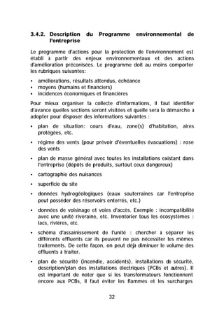 3.4.2. Description       du   Programme       environnemental       de
       l'entreprise

Le programme d'actions pour la protection de l'environnement est
établi à partir des enjeux environnementaux et des actions
d'amélioration préconisées. Le programme doit au moins comporter
les rubriques suivantes:
§   améliorations, résultats attendus, échéance
§   moyens (humains et financiers)
§   incidences économiques et financières
Pour mieux organiser la collecte d'informations, il faut identifier
d'avance quelles sections seront visitées et quelle sera la démarche à
adopter pour disposer des informations suivantes :
§   plan de situation: cours d'eau, zone(s) d'habitation, aires
    protégées, etc.
§   régime des vents (pour prévoir d'éventuelles évacuations) : rose
    des vents
§   plan de masse général avec toutes les installations existant dans
    l'entreprise (dépôts de produits, surtout ceux dangereux)
§   cartographie des nuisances
§   superficie du site
§   données hydrogéologiques (eaux souterraines car l'entreprise
    peut posséder des réservoirs enterrés, etc.)
§   données de voisinage et voies d'accès. Exemple : incompatibilité
    avec une unité riveraine, etc. Inventorier tous les écosystèmes :
    lacs, rivières, etc.
§   schéma d'assainissement de l'unité : chercher à séparer les
    différents effluents car ils peuvent ne pas nécessiter les mêmes
    traitements. De cette façon, on peut déjà diminuer le volume des
    effluents à traiter.
§   plan de sécurité (incendie, accidents), installations de sécurité,
    description/plan des installations électriques (PCBs et autres). Il
    est important de noter que si les transformateurs fonctionnent
    encore aux PCBs, il faut éviter les flammes et les surcharges


                                  32
 