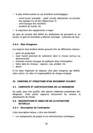 §   le plan d’intervention en cas d’incident technologique :
    - court-circuit (exemple : quels circuits débrancher en premier
      lieu quoique il y ait des disjoncteurs ?)
    - arrêt brusque des machines
    - accident de travail, etc.
§   le répertoire des équipements à risque
Un plan de sécurité doit définir les attributions du personnel et, au
besoin, le plan de formation y afférent (exemple : extinction de feu)


3.4.4. Plan d'urgence

Les impacts d'un incident donné peuvent être de différentes natures:
§   perte de production
§   rejet massif ponctuel de substance dans le réseau (   spillage ou
    déversement)
§   émission massive brusque de polluants dans l'atmosphère
§   fuites dans les réseaux : vapeurs, eau, produit, etc.
§   divers
Il est donc important de disposer d'un plan d'urgence qui définit,
entre autres, les rôles et responsabilités de chaque employé.


IV. CONTENU ET STRUCTURE D'UN DOCUMENT D'A UDIT

4.1. CONTEXTE ET JUSTIFICATIONS DE LA DEMARCHE

Un audit, pour être justifié, doit obtenir l'adhésion préliminaire des
dirigeants. Cette partie exposera brièvement les tenants et
aboutissants de l'étude.
4.2. DESCRIPTION ET ANALYSE DE LA SITUATION
     ACTUELLE
4.2.1. Description de l'entreprise

Cette description inclura, à titre non limitatif :
§   Les composantes du projet et ses infrastructures techniques


                                    35
 