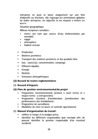 entreprise ne peut se baser uniquement sur une liste
       d'objectifs ou d'actions, elle regroupe les orientations globales
       de ladite entreprise, les objectifs et les moyens à mettre en
       œuvre.
       Situation géographique
       Milieux récepteurs sensibles:
       §     rivière (en tant que source d'eau d'alimentation par
             exemple)
       §     nappe
       §     atmosphère
       §     habitat riverain


   §       Production
   §       Matières premières
   §       Transport des matières premières et des produits finis
   §       Eau : source(s), consommation, comptage
   §       Effluents liquides
   §       Energie
   §       Déchets
   §       Emissions atmosphériques
(2) Recueil de textes réglementaires
(3) Recueil d'impacts
(4) Plan de gestion environnemental du projet
   §       Programme environnemental (actions à court terme et à
           moyen terme à entreprendre)
   §       Programme d'actions d'amélioration (amélioration des
           performances des installations)
   §       Programme de surveillance
   §       Modalités de mise en œuvre et contrôle opérationnel
(5) Manuel d'organisation du travail :
   §       chiffrer le temps et le budget prévu
   §       identifier les différents responsables (par exemple afin de
           pouvoir identifier le premier responsable d'un éventuel
           accident)

                                    38
 