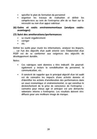 §    spécifier le plan de formation du personnel
    §    organiser les travaux de réalisation et définir les
         compéte nces au sein de l'entreprise afin de se fixer sur la
         nécessité ou non d'un appui extérieur.
(6) Gains et coûts         environnementaux         (analyse     coûts-
    avantages)
(7) Suivi des améliorations/performances
    §    se réunir régulièrement
    §    corriger
    §    etc.
Définir les outils pour réunir les informations, analyser les im pacts,
... car l'un des objectifs d'un audit orienté vers l'élaboration d'un
PGEP est de se conformer aux exigences des objectifs de
développement durable.
Notes:
    §    Ces rubriques sont données à titre indicatif. On pourrait
         également y inclure la sensibilisation du personnel, la
         communication, etc.
    §    Il convient de rappeler que le principal objectif d'un tel audit
         est de connaître les impacts d'une activité donnée et
         d'identifier les actions d'amélioration des performances dans
         un souci économique et environnemental, ce qui constitue le
         déclenchement de la prise de conscience de l'entreprise :
         connaître pour mieux agir et anticiper est une démarche
         volontaire interne à l'entreprise. Les résultats doivent être
         diffusés pour une meilleure image de marque.




                                   39
 
