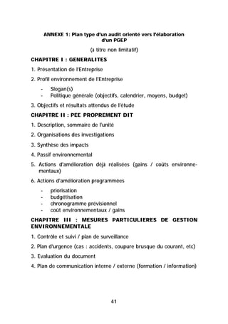 ANNEXE 1: Plan type d'un audit orienté vers l'élaboration
                              d'un PGEP

                          (à titre non limitatif)
CHAPITRE I : GENERALITES
1. Présentation de l'Entreprise
2. Profil environnement de l'Entreprise
    -     Slogan(s)
    -     Politique générale (objectifs, calendrier, moyens, budget)
3. Objectifs et résultats attendus de l'étude
CHAPITRE II : PEE PROPREMENT DIT
1. Description, sommaire de l'unité
2. Organisations des investigations
3. Synthèse des impacts
4. Passif environnemental
5. Actions d'amélioration déjà réalisées (gains / coûts environne-
   mentaux)
6. Actions d'amélioration programmées
    -     priorisation
    -     budgétisation
    -     chronogramme prévisionnel
    -     coût environnementaux / gains
CHAPITRE III : MESURES PARTICULIERES DE GESTION
ENVIRONNEMENTALE
1. Contrôle et suivi / plan de surveillance
2. Plan d'urgence (cas : accidents, coupure brusque du courant, etc)
3. Evaluation du document
4. Plan de communication interne / externe (formation / information)




                                   41
 