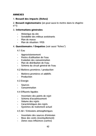 ANNEXES
1. Recueil des impacts (fiches)
2. Recueil réglementaire (on peut aussi le mettre dans le chapitre
n°1)
3. Informations générales
   -   Historique du site
   -   Sensibilité des milieux avoisinants
   -   Plan de masse
   -   Plan de situation / POS
4. Questionnaire / Enquêtes (voir aussi "fiches")
   4.1 Eau
   -   Approvisionnement
   -   Postes d'utilisation de l'eau
   -   Evolution des consommation
   -   Plan de distribution de l'eau
   -   Schéma du circuit général de l'eau
   4.2 Matières premières / production
   -   Matières premières et additifs
   -   Production
   4.3 Energie
   -   Sources
   -   Consommation
   4.4 Effluents liquides
   -   Inventaire des points de rejet
   -   Schéma d'assainissement
   -   Volume des rejets
   -   Caractéristiques des rejets
   -   Systèmes de traitement actuel
   4.5 Air / Emissions atmosphériques
   -   Inventaire des sources d'émission
   -   Rose des vents (éventuellement)
   -   Zones sous influences (cartes)

                                 42
 
