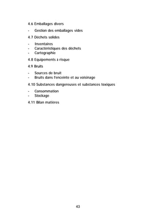 4.6 Emballages divers
-   Gestion des emballages vides
4.7 Déchets solides
-   Inventaires
-   Caractéristiques des déchets
-   Cartographie
4.8 Equipements à risque
4.9 Bruits
-   Sources de bruit
-   Bruits dans l'enceinte et au voisinage
4.10 Substances dangereuses et substances toxiques
-   Consommation
-   Stockage
4.11 Bilan matières




                             43
 