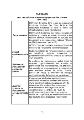 GLOSSAIRE
    pour une cohérence terminologique avec les normes
                        ISO 14000
                  Définition 1 : Milieu dans lequel un organisme
                  fonctionne, incluant l’air, l’eau, la terre, les
                  ressources naturelles, la flore, la faune, les
                  êtres humains et leurs interrelations
                  Définition 2 : Ensemble des milieux naturels et
Environnement     artificiels y compris les milieux humains et les
                  facteurs sociaux, économiques et culturels qui
                  intéressent le développement national (Charte
                  de l’Environnement, article 12)
                  NOTE - Dans ce contexte, le milieu s’étend de
                  l’intérieur de l’organisme au système global.
               toute modification de l’environnement, négative
Impact
               ou     bénéfique,   résultant    totalement    ou
environnementa
               partiellement des activités, produits ou services
l
               d’un organisme
                  le système de management global inclut la
Système de        structure organisationnelle, les activités de
                  planification, les responsabilités, les pratiques,
management
environne-        les procédures, les procédés et les ressources
                  pour élaborer, mettre en œuvre, réaliser,
mental
                  passer en revue et maintenir la politique
                  environnementale de l'entreprise considérée.
               Processus de vérification systématique et
               documenté permettant d’obtenir et d’évaluer,
               d’une manière objective, des preuves afin de
Audit du       déterminer si le système de management
système de     environnemental d’un organisme est en
management     conformité avec les critères de l’audit du
environnementa système de management environnemental
l              définis par l’organisme, et afin de communiquer
               les résultats de ce processus à la direction




                                5
 