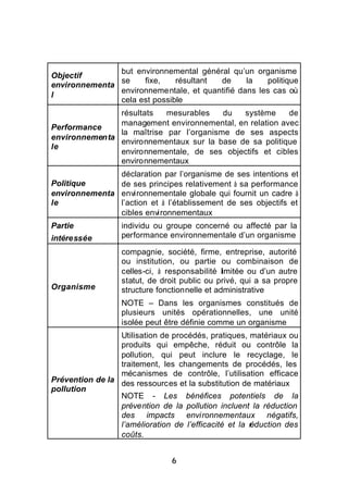 but environnemental général qu’un organisme
Objectif
               se    fixe,    résultant de      la   politique
environnementa
               environnementale, et quantifié dans les cas où
l
               cela est possible
               résultats   mesurables    du  système     de
               management environnemental, en relation avec
Performance
               la maîtrise par l’organisme de ses aspects
environnementa
               environnementaux sur la base de sa politique
le
               environnementale, de ses objectifs et cibles
               environnementaux
               déclaration par l’organisme de ses intentions et
Politique      de ses principes relativement à sa performance
environnementa environnementale globale qui fournit un cadre à
le             l’action et à l’établissement de ses objectifs et
               cibles environnementaux
Partie            individu ou groupe concerné ou affecté par la
intéressée        performance environnementale d’un organisme

                  compagnie, société, firme, entreprise, autorité
                  ou institution, ou partie ou combinaison de
                  celles-ci, à responsabilité limitée ou d’un autre
                  statut, de droit public ou privé, qui a sa propre
Organisme         structure fonctionnelle et administrative
                  NOTE – Dans les organismes constitués de
                  plusieurs unités opérationnelles, une unité
                  isolée peut être définie comme un organisme
                 Utilisation de procédés, pratiques, matériaux ou
                 produits qui empêche, réduit ou contrôle la
                 pollution, qui peut inclure le recyclage, le
                 traitement, les changements de procédés, les
                 mécanismes de contrôle, l’utilisation efficace
Prévention de la des ressources et la substitution de matériaux
pollution
                 NOTE - Les bénéfices potentiels de la
                 prévention de la pollution incluent la réduction
                 des impacts environnementaux négatifs,
                 l’amélioration de l’efficacité et la r
                                                      éduction des
                 coûts.


                                6
 