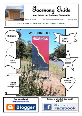 Goornong Guide
                                your link to the Goornong Community
                    Volume 26 Issue 8     270 copies produced each month         1st Aug, 2011

            THANK YOU FOR ALL THE POSITIVE FEEDBACK ON OUR EFFFORTS!




                          WELCOME TO
Birthdays
                                                                     Local
                                                                     News!




                                                                            Goornong
                                                                           Guys & Gals:
   Local
  Traders                                                                  Resident of
                                                                           the month




                                                                           Personal
   City of                                                                 Notices
   Greater
Bendigo news




      Join us online at                        Become a friend of Goornong!
     www.goornong.com                                    YOU CAN
 