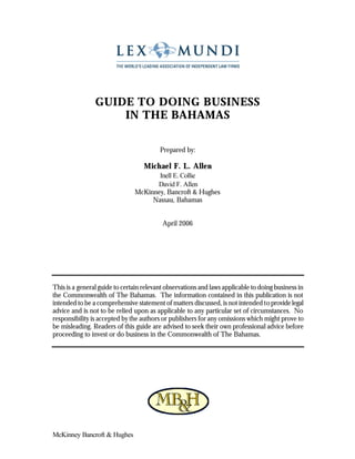 GUIDE TO DOING BUSINESS
                    IN THE BAHAMAS

                                         Prepared by:

                                   Michael F. L. Allen
                                      Inell E. Collie
                                     David F. Allen
                               McKinney, Bancroft & Hughes
                                    Nassau, Bahamas


                                          April 2006




This is a general guide to certain relevant observations and laws applicable to doing business in
the Commonwealth of The Bahamas. The information contained in this publication is not
intended to be a comprehensive statement of matters discussed, is not intended to provide legal
advice and is not to be relied upon as applicable to any particular set of circumstances. No
responsibility is accepted by the authors or publishers for any omissions which might prove to
be misleading. Readers of this guide are advised to seek their own professional advice before
proceeding to invest or do business in the Commonwealth of The Bahamas.




McKinney Bancroft & Hughes
 