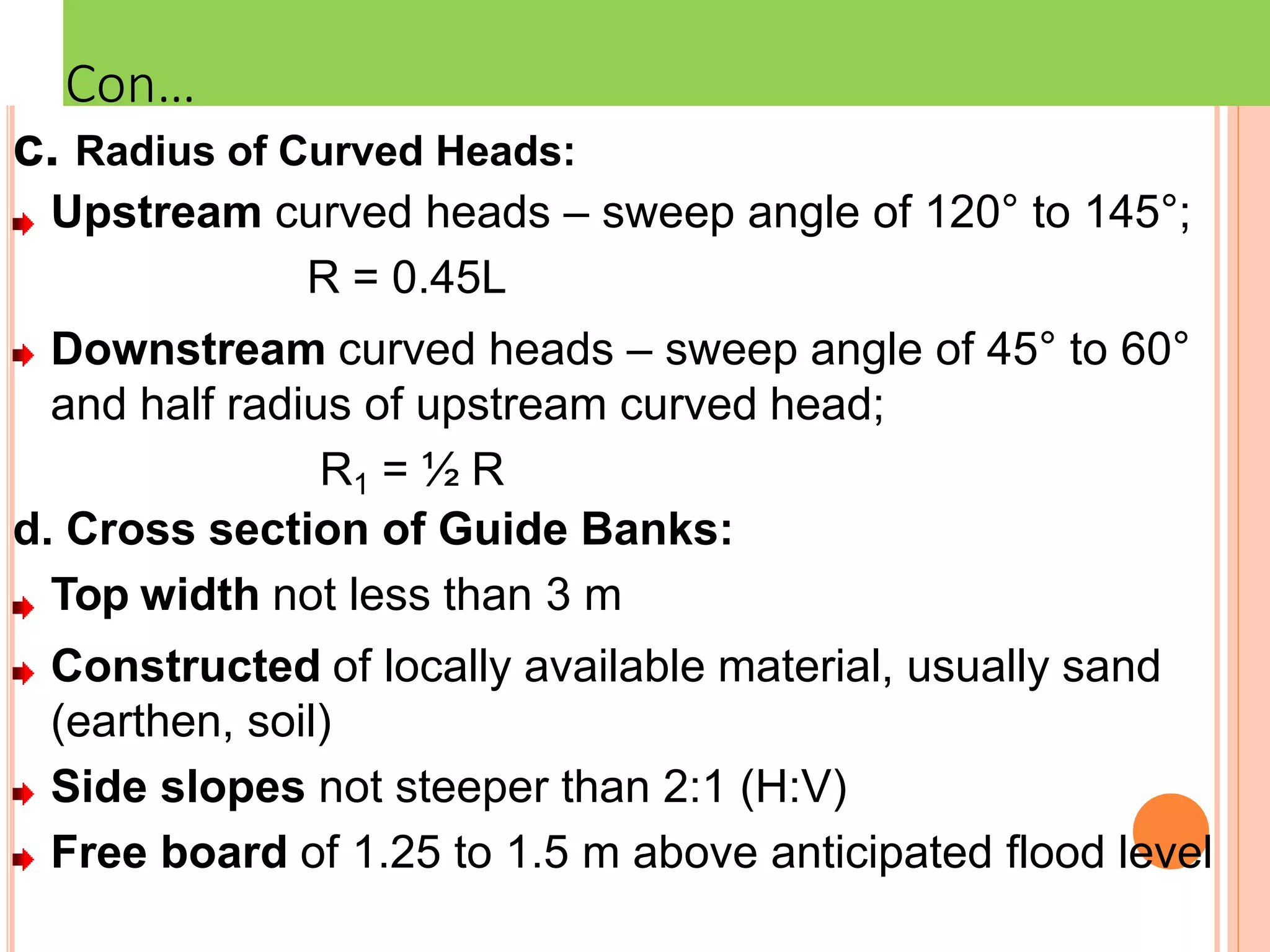 c. Radius of Curved Heads:
Upstream curved heads – sweep angle of 120° to 145°;
R = 0.45L
Downstream curved heads – sweep angle of 45° to 60°
and half radius of upstream curved head;
R1 = ½ R
d. Cross section of Guide Banks:
Top width not less than 3 m
Constructed of locally available material, usually sand
(earthen, soil)
Side slopes not steeper than 2:1 (H:V)
Free board of 1.25 to 1.5 m above anticipated flood level
Con…
 
