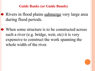 Guide Banks (or Guide Bunds)
Rivers in flood plains submerge very large area
during flood periods.
When some structure is to be constructed across
such a river (e.g. bridge, weir, etc) it is very
expensive to construct the work spanning the
whole width of the river.
 
