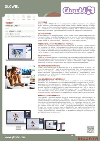 106
Hard Soft B.I. Dataviz Conseil Instit.
www.glowbl.com
HISTORIQUE
Créée en octobre 2011, Glowbl est une entreprise innovante française avec des bureaux à Lyon,
à Paris, aux Etats-Unis et en Espagne. Dirigée par son fondateur Mathieu Labey, elle est résolu-
ment tournée vers l’international en proposant un nouvel usage du web, plus humain et interac-
tif. La société a réalisé plusieurs levées de fonds et compte plus d’une vingtaine de salariés dans
les domaines techniques, R&D, développement commercial, marketing et communication.
CŒUR D’ACTIVITÉ
Accessible en un clic depuis les réseaux sociaux, Glowbl est une plateforme virale de com-
munication vidéo et de collaboration qui permet de se retrouver autour de multiples sources
de contenus distribués en temps réel. Pouvant accueillir un nombre illimité de participants,
Glowbl permet de créer toute sorte d’événements en ligne, publics ou privés.
PRESTATIONS / PRODUITS / SERVICES PROPOSÉS
En mode SaaS, Glowbl permet de réunir un nombre illimité de personnes au sein d’un même
lieu virtuel que l’on appelle LiveStage avec un comportement de groupe proche du réel. Ils
peuvent communiquer par visioconférence, chat privé ou public, live tweet etc. En partageant
une simple URL personnalisée, il est désormais possible de partager une expérience en temps
réel en partageant n’importe quel type de contenu (documents, vidéos, photos, musique…).
SECTEURS CIBLÉS
Glowbl est un service Freemium à disposition des internautes. Pertinent sur tous les usages col-
laboratifs de groupe et directement accessible, Glowbl est aujourd’hui utilisé par les entreprises
y compris grands comptes, les universités, les salons, les événements à fortes audiences, les
plateformes e-commerce et bien-entendu le grand public pour un usage personnel.
COUVERTURE GÉOGRAPHIQUE
Glowbl s’attaque au marché de la collaboration et de la communication de groupe à dis-
tance. Par définition, il n’y a pas de limite géographique. Toute personne ayant accès à
Internet est un utilisateur potentiel de Glowbl. Classiquement destiné aux utilisations cor-
porate ou business, l’innovation Glowbl lui confère la capacité de s’intégrer dans les médias
sociaux et ouvre la collaboration à des usages personnels à forte demande sur internet :
e-commerce, vidéo, musique…
NOUVEAUTÉS PRODUITS ET SERVICES
Début 2015, Glowbl a lancé une nouvelle version de son site web et de son interface pour
être encore plus intuitive pour l’utilisateur. La version mobile a, quant à elle, été lancée il y
a quelques mois pour donner encore plus de poids à l’instantanéité et au live. Glowbl s’at-
tache à développer toujours plus de nouvelles fonctionnalités : des outils pour collaborer
en ligne autour d’un contenu commun, le menu Spotlight qui permet à tout un chacun de
devenir réalisateur de sa Web TV, des applications pour importer encore plus de contenus
issus des réseaux sociaux, mais aussi des packages destinés au marché BtoB ainsi que des
options permettant une intégration encore plus simple sur des plateformes e-commerce.
AVANTAGES CONCURRENTIELS
Contrairement à ses concurrents sur le marché, Glowbl ne nécessite pas l’installation d’un
logiciel, ce qui facilite grandement son utilisation, tout particulièrement lorsque les per-
sonnes concernées travaillent au sein d’entreprises interdisant l’installation de logiciels sur
les ordinateurs. Glowbl peut être intégré de manière très simple dans des sites web et est
la première plateforme à permettre de collaborer en temps réel et d’importer des contenus
stockés dans le cloud. Par ailleurs, Glowbl a l’avantage d’être connecté aux réseaux sociaux.
Grâce à son interface innovante brevetée, Glowbl offre une expérience utilisateur bien
plus humaine, engageante et ludique pour offrir une communication participative en tout
contexte. En quelques clics, Glowbl propose un large éventail de services destinés autant au
grand public qu’aux professionnels.
CONTACT
MATHIEU LABEY
CEO
+33 (0)4 82 53 97 17
sales@glowbl.com
81 rue d’Inkermann - 69006 LYON
GLOWBL
 