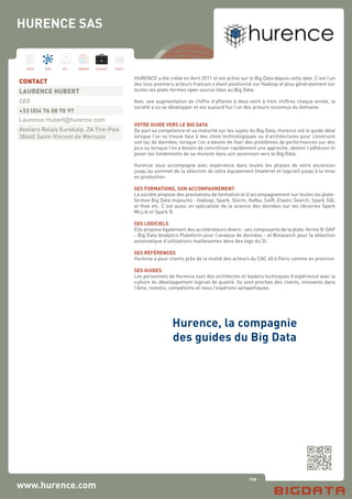 110
Hard Soft B.I. Dataviz Conseil Instit.
www.hurence.com
HURENCE a été créée en Avril 2011 et est active sur le Big Data depuis cette date. C’est l’un
des tous premiers acteurs français s’étant positionné sur Hadoop et plus généralement sur
toutes les plate-formes open source liées au Big Data.
Avec une augmentation de chiffre d’affaires à deux voire à trois chiffres chaque année, la
société a su se développer et est aujourd’hui l’un des acteurs reconnus du domaine.
VOTRE GUIDE VERS LE BIG DATA
De part sa compétence et sa maturité sur les sujets du Big Data, Hurence est le guide idéal
lorsque l’on se trouve face à des choix technologiques ou d’architectures pour construire
son lac de données, lorsque l’on a besoin de fixer des problèmes de performances sur des
pics ou lorsque l’on a besoin de concrétiser rapidement une approche, obtenir l’adhésion et
poser les fondements de sa réussite dans son ascension vers le Big Data.
Hurence vous accompagne avec expérience dans toutes les phases de votre ascension
jusqu’au sommet de la sélection de votre équipement (matériel et logiciel) jusqu’à la mise
en production.
SES FORMATIONS, SON ACCOMPAGNEMENT
La société propose des prestations de formation et d’accompagnement sur toutes les plate-
formes Big Data majeures : Hadoop, Spark, Storm, Kafka, SolR, Elastic Search, Spark SQL
et Hive etc. C’est aussi un spécialiste de la science des données sur les librairies Spark
MLLib et Spark R.
SES LOGICIELS
Elle propose également des accélérateurs divers : ses composants de la plate-forme B-DAP
- Big Data Analytics Plateform pour l’analyse de données - et Botsearch pour la détection
automatique d’utilisations malfaisantes dans des logs du SI.
SES RÉFÉRENCES
Hurence a pour clients près de la moitié des acteurs du CAC 40 à Paris comme en province.
SES GUIDES
Les personnels de Hurence sont des architectes et leaders techniques d’expérience avec la
culture du développement logiciel de qualité. Ils sont proches des clients, innovants dans
l’âme, investis, compétents et nous l’espérons sympathiques.
		
Hurence, la compagnie
des guides du Big Data
CONTACT
LAURENCE HUBERT
CEO
+33 (0)4 76 08 70 97
Laurence.Hubert@hurence.com
Ateliers Relais Eurékalp, ZA Tire-Poix
38660 Saint-Vincent de Mercuze
HURENCE SAS
 
