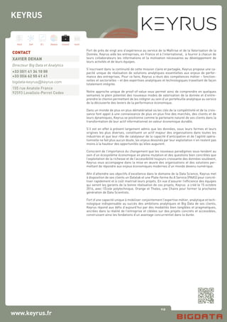 112
Hard Soft B.I. Dataviz Conseil Instit.
www.keyrus.fr
Fort de près de vingt ans d’expérience au service de la Maîtrise et de la Valorisation de la
Donnée, Keyrus aide les entreprises, en France et à l’international, à fournir à chacun de
leurs collaborateurs les informations et la motivation nécessaires au développement de
leurs activités et de leurs équipes.
S’inscrivant dans la continuité de cette mission claire et partagée, Keyrus propose une ca-
pacité unique de réalisation de solutions analytiques essentielles aux enjeux de perfor-
mance des entreprises. Pour ce faire, Keyrus a réuni des compétences métier – fonction-
nelles et sectorielles – et des expertises analytiques et technologiques travaillant de façon
totalement intégrée.
Notre approche unique de proof-of-value vous permet ainsi de comprendre en quelques
semaines le plein potentiel des nouveaux modes de valorisation de la donnée et d’entre-
prendre le chemin permettant de les intégrer au sein d’un portefeuille analytique au service
de la découverte des leviers de la performance économique.
Dans un monde de plus en plus dématérialisé où les clés de la compétitivité et de la crois-
sance font appel à une connaissance de plus en plus fine des marchés, des clients et de
leurs dynamiques, Keyrus se positionne comme le partenaire naturel de ses clients dans la
transformation de leur actif informationnel en valeur économique durable.
S’il est en effet à présent largement admis que les données, sous leurs formes et leurs
origines les plus diverses, constituent un actif majeur des organisations dans toutes les
industries et que leur rôle de catalyseur de la capacité d’anticipation et de l’agilité opéra-
tionnelle ne fait plus aucun doute, les enjeux dessinés par leur exploitation n’en restent pas
moins à la hauteur des opportunités qu’elles augurent.
Conscient de l’importance du changement que les nouveaux paradigmes sous-tendent au
sein d’un écosystème économique en pleine mutation et des questions bien concrètes que
l’exploitation de la richesse et de l’accessibilité toujours croissante des données soulèvent,
Keyrus vous accompagne dans la mise en œuvre des organisations et des solutions per-
mettant de répondre aux enjeux économiques modernes d’un monde devenu numérique.
Afin d’atteindre ses objectifs d’excellence dans le domaine de la Data Science, Keyrus met
à disposition de ses clients un Datalab et une Plate-forme As A Service (PAAS) pour concré-
tiser rapidement et à coût maitrisé leurs projets. En vue d’assurer l’efficience des équipes
qui seront les garants de la bonne réalisation de ces projets, Keyrus a créé le 15 octobre
2014, avec l’École polytechnique, Orange et Thales, une Chaire pour former la prochaine
génération de Data Scientists.
Fort d’une capacité unique à mobiliser conjointement l’expertise métier, analytique et tech-
nologique indispensable au succès des ambitions analytiques et Big Data de ses clients,
Keyrus répond aux défis d’aujourd’hui par des modalités bien tangibles et pragmatiques,
ancrées dans la réalité de l’entreprise et ciblées sur des projets concrets et accessibles,
construisant ainsi les fondations d’un avantage concurrentiel dans la durée.
CONTACT
XAVIER DEHAN
Directeur Big Data et Analytics
+33 (0)1 41 34 10 00
+33 (0)6 62 55 41 41
bigdata-keyrus@keyrus.com
155 rue Anatole France
92593 Levallois-Perret Cedex
KEYRUS
 