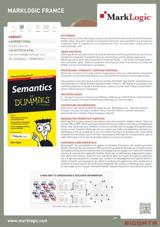 118
Hard Soft B.I. Dataviz Conseil Instit.
MARKLOGIC FRANCE
www.marklogic.com
HISTORIQUE
Depuis plus de 10 ans, MarkLogic propose une plate-forme de base de données Enterprise
NoSQL fiable, puissante, flexible et hautement sécurisée pour permettre aux entreprises
d’exploiter toute la richesse de leurs informations. Pour en savoir plus, rendez-vous sur
www.marklogic.com
CŒUR D’ACTIVITE
MarkLogic® est une plate-forme de base de données nouvelle génération qui permet aux
entreprises d’exploiter le potentiel de leurs informations comme jamais auparavant.
MarkLogic est la seule base de données Enterprise NoSQL : c’est-à-dire une base de don-
nées puissante, agile, fiable et hautement sécurisée qui associe la vitesse et l’évolutivité
NoSQL aux fonctions Enterprise souhaitées.
PRESTATIONS / PRODUITS / SERVICES PROPOSES
MarkLogic convient à une large palette d’applications liées aux informations nécessitant
l’intégration de données hétérogènes ou la distribution de contenu à très grande échelle.
Voici quelques-unes des solutions les plus prisées • Entrepôt “Opérationel” de données nou-
velle génération • Hub de données opérationnelles • Vision à 360 degrés • Surveillance des
activités suspectes et fraude • Gouvernance, risques et conformité • Object-based Intelli-
gence • Géolocalisation / Geospatial
SECTEURS CIBLES
•	 Services Financiers • Assurance • Médias / Publishing • CPG & Retail / Entertainment
/ Travel & Leisure • Energie • Automotive & Aérospace •	 Service public
COUVERTURE GEOGRAPHIQUE
États-Unis / San Carlos (Californie) (siège social), Washington D.C. , New York, Boston,
Chicago , Houston / Europe / Londres, Paris, Francfort, Munich, Utrecht, Stockholm
Australie & Asie /  Sydney, Tokyo, Singapour, Manille
NOUVEAUTES PRODUITS ET SERVICES
MarkLogic® 8 est plus puissante que jamais, mais étonnamment simple à utiliser. Outre les
formats XML et RDF, MarkLogic 8 peut stocker des fichiers JSON en natif. Elle inclut également
Server-side JavaScript, pour améliorer l’accès aux données dans le langage de programmation
le plus courant. Toutefois, MarkLogic 8 ne se contente pas d’offrir une expérience optimisée aux
développeurs, elle va au-delà de ce que l’on attend d’une base de données. Elle comprend de
nouvelles fonctionnalités, dont l’inférence sémantique et bitemporelle. Plus puissante, agile et
fiable, MarkLogic 8 est la base de données idéale pour toutes vos données.
AVANTAGES CONCURRENTIELS
MarkLogic® est une plateforme de gestion de données d’entreprise de nouvelle generation
(NoSQL: Not Only SQL, pas seulement SQL) qui fournit une base de données qui ne requière pas la
connaissancedelastructuredesdonnéesaupréalable.Elleestcoupléeàunmoteurderecherche
puissant et a des services applicatifs flexibles. MarkLogic est destinée aux organisations souhai-
tant piloter leurs revenus, améliorer leurs opérations, gérer les risques et rendre le monde plus
sûr. Il s’agit d’une plateforme complète pour accélérer les développements à l’aide de fonction-
nalités et d’outils sans équivalents qui aident à construire des applications utiles rapidement et
améliorer le time to market. De nombreuses entreprises font confiance à Marklogic pour suppor-
ter leurs applications critiques nécessitant fiabilité, intégrité, élasticité et haut niveau de sécurité.
CONTACT
LAURENT VIDAL
Country Director
+33 (0)1 53 53 67 84
Laurent.Vidal@marklogic.com
23, rue Balzac - 75008 Paris
 