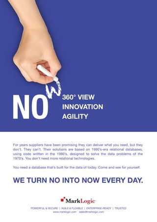 NO
360° VIEW
INNOVATION
AGILITY
WE TURN NO INTO NOW EVERY DAY.
For years suppliers have been promising they can deliver what you need, but they
don’t. They can’t. Their solutions are based on 1990’s-era relational databases,
using code written in the 1980’s, designed to solve the data problems of the
1970’s. You don’t need more relational technologies.
You need a database that’s built for the data of today. Come and see for yourself.
POWERFUL & SECURE | AGILE & FLEXIBLE | ENTERPRISE-READY | TRUSTED
www.marklogic.com sales@marklogic.com
 