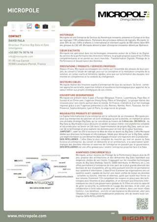 120
Hard Soft B.I. Dataviz Conseil Instit.
www.micropole.com
HISTORIQUE
Micropole est une Entreprise de Services du Numérique innovante, présente en Europe et en Asie
qui regroupe 1100 collaborateurs. Partenaire des principaux éditeurs de logiciels, Micropole ré-
alise 30% de son chiffre d’affaires à l’international et intervient auprès de 800 clients (dont 80%
des groupes du CAC 40). Micropole détient le label «Entreprise innovante» délivré par Bpifrance.
CŒUR D’ACTIVITE
Micropole est spécialisé dans les technologies innovantes autour de la Data et du Digital.
Au service de la performance des directions métiers, le groupe propose aujourd’hui 3 offres
complémentaires et en pointe sur leurs marchés : Transformation Digitale, Pilotage de la
Performance et Gouvernance des Données.
PRESTATIONS / PRODUITS / SERVICES PROPOSES
Depuis 25 ans, Micropole accompagne ses clients sur l’ensemble des phases de leurs pro-
jets, du conseil à l’étude de cadrage, puis sur la conception et la réalisation complète de la
solution, en cycles courts et itérations rapides, ainsi que sur la formation des équipes, leur
montée en compétences et la conduite du changement.
SECTEURS CIBLES
Micropole réalise des missions auprès d’entreprises de tous les secteurs. Sa force : combi-
ner approche sectorielle, expertise métiers et excellence technologique pour apporter de la
valeur métier aux projets stratégiques de ses clients.
COUVERTURE GEOGRAPHIQUE
Micropole est présent dans 5 pays d’Europe (Belgique, France, Luxembourg, Pays-Bas et
Suisse) et en Chine avec 3 agences (Hong Kong, Pékin et Shanghai). Le groupe réalise des
missions pour ses clients partout dans le monde. En France, il bénéficie d’un fort maillage
régional grâce à ses 9 agences présentes à Lille, Rennes, Nantes, Niort, Toulouse, Aix-en-
Provence, Sophia Antipolis, Lyon et Paris, le siège social du groupe.
NOUVEAUTES PRODUITS ET SERVICES
Le Capital Informationnel d’une entreprise est le carburant de sa croissance. Micropole pro-
pose aux entreprises de valoriser cet actif stratégique qu’est la donnée, en mettant en œuvre
une véritable stratégie Big Data, qui se concrétise au travers de 3 offres clés : BIG DATA 24 : du
Big Data au Big Analytics pour découvrir et valider la valeur métier. Une plateforme complète
et sécurisée pour se lancer en 24h dans l’expérimentation de projets Big Data, sans se sou-
cier de la technologie et ainsi explorer les données pour en tirer de la valeur business.
JUMPSTART ! : aider les DSI à raccourcir le délai de mise en œuvre du Big Data. L’offre Micropole
dédiée aux directions techniques et informatiques. Idéale pour démarrer sur le Big Data, valider
une expérimentation ou une démarche déjà engagée et tracer une trajectoire vers la production.
DATA INTELLIGENCE : l’offre Data la plus complète du marché qui met en œuvre la Data
Science en entreprise. Du conseil en démarche et en architecture, à la valorisation systé-
matique des données internes et externes de l’entreprise en passant par la gouvernance,
DATA INTELLIGENCE est une offre globale pour rendre l’entreprise proactive face à la Data.
AVANTAGES CONCURRENTIELS
Micropole, acteur reconnu du Pilotage de la Performance depuis plus de 25
ans, propose des architectures et des démarches Big Data répondant aux
exigences réelles de ses clients. S’appuyant sur les nouvelles technologies
issues du Big Data (Hadoop, Search, SGBD distribués, In-Memory, etc.), ces
offres permettent à l’entreprise de tirer parti de la plus grande diversité des
données de leur écosystème, afin qu’elles puissent enrichir en permanence
leur système d’information. L’objectif est d’amener les organisations vers un
système ouvert, capable de fournir une vision unifiée de toutes les données
: actuelles ou futures, internes et externes, quels que soient leur forme ou
leur volume. Comment ? En complétant les moyens en place avec des tech-
nologies plus récentes et plus adaptées, et en donnant aux Directions Infor-
matiques les clés d’une gouvernance globale du SI. Elles ont ainsi la capacité
de gérer la sécurité, la conformité et l’usage des données, et de créer une
collaboration à forte valeur ajoutée avec les métiers, dans une vision «Data
Centric». Les bénéfices : enrichir en permanence le Décisionnel, aller vers
l’Analytics, en intégrant la modélisation prédictive, afin de rendre toute l’en-
treprise DATA INTELLIGENTE.
CONTACT
DAVID FALA
Directeur Practice Big Data et Data
Intelligence
+33 (0)1 74 18 74 18
info@micropole.com
91-95 rue Carnot
92300 Levallois-Perret, France
MICROPOLE
 