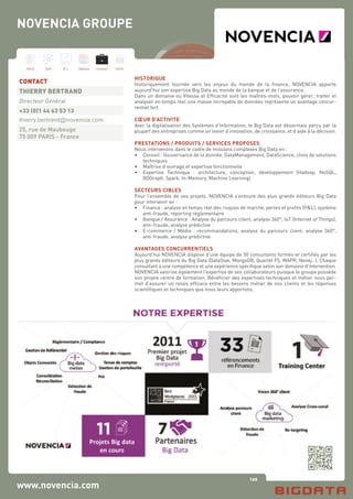 126
Hard Soft B.I. Dataviz Conseil Instit.
www.novencia.com
HISTORIQUE
Historiquement tournée vers les enjeux du monde de la finance, NOVENCIA apporte
aujourd’hui son expertise Big Data au monde de la banque et de l’assurance.
Dans un domaine où Vitesse et Efficacité sont les maîtres-mots, pouvoir gérer, traiter et
analyser en temps réel une masse incroyable de données représente un avantage concur-
rentiel fort.
CŒUR D’ACTIVITE
Avec la digitalisation des Systèmes d’Information, le Big Data est désormais perçu par la
plupart des entreprises comme un levier d’innovation, de croissance, et d’aide à la décision.
PRESTATIONS / PRODUITS / SERVICES PROPOSES
Nous intervenons dans le cadre de missions complexes Big Data en :
•	 Conseil : Gouvernance de la donnée, DataManagement, DataScience, choix de solutions
	 techniques
•	 Maîtrise d’ouvrage et expertise fonctionnelle
•	 Expertise Technique : architecture, conception, développement (Hadoop, NoSQL,
	 BDGraph, Spark, In-Memory, Machine Learning)
SECTEURS CIBLES
Pour l’ensemble de ses projets, NOVENCIA s’entoure des plus grands éditeurs Big Data
pour intervenir en :
•	 Finance : analyse en temps réel des risques de marché, pertes et profits (P&L), système
	 anti-fraude, reporting règlementaire
•	 Banque / Assurance : Analyse du parcours client, analyse 360°, IoT (Internet of Things),
	 anti-fraude, analyse prédictive
•	 E-commerce / Média : recommandations, analyse du parcours client, analyse 360°,
	 anti-fraude, analyse prédictive
AVANTAGES CONCURRENTIELS
Aujourd’hui NOVENCIA dispose d’une équipe de 50 consultants formés et certifiés par les
plus grands éditeurs du Big Data (DataStax, MongoDB, Quartet FS, MAPR, Neo4j…). Chaque
consultant a une compétence et une expérience spécifique selon son domaine d’intervention.
NOVENCIA valorise également l’expertise de ses collaborateurs puisque le groupe possède
son propre centre de formation. Bénéficier des expertises techniques et métier nous per-
met d’assurer un relais efficace entre les besoins métier de nos clients et les réponses
scientifiques et techniques que nous leurs apportons.
CONTACT
THIERRY BERTRAND
Directeur Général
+33 (0)1 44 63 53 13
thierry.bertrand@novencia.com
25, rue de Maubeuge
75 009 PARIS - France
NOVENCIA GROUPE
 