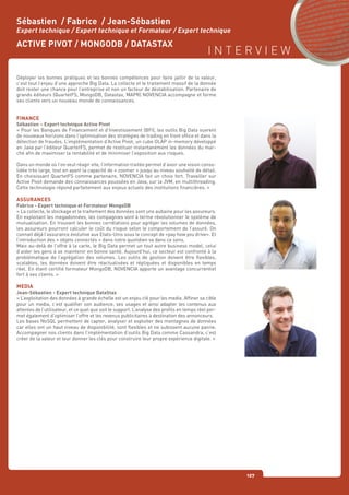 I N T E R V I E W
127
Déployer les bonnes pratiques et les bonnes compétences pour faire jaillir de la valeur,
c’est tout l’enjeu d’une approche Big Data. La collecte et le traitement massif de la donnée
doit rester une chance pour l’entreprise et non un facteur de déstabilisation. Partenaire de
grands éditeurs (QuartetFS, MongoDB, Datastax, MAPR) NOVENCIA accompagne et forme
ses clients vers un nouveau monde de connaissances.
FINANCE
Sébastien – Expert technique Active Pivot
« Pour les Banques de Financement et d’Investissement (BFI), les outils Big Data ouvrent
de nouveaux horizons dans l’optimisation des stratégies de trading en front office et dans la
détection de fraudes. L’implémentation d’Active Pivot, un cube OLAP in-memory développé
en Java par l’éditeur QuartetFS, permet de restituer instantanément les données du mar-
ché afin de maximiser la rentabilité et de minimiser l’exposition aux risques.
Dans un monde où l’on veut réagir vite, l’information traitée permet d’avoir une vision conso-
lidée très large, tout en ayant la capacité de « zoomer » jusqu’au niveau souhaité de détail.
En choisissant QuartetFS comme partenaire, NOVENCIA fait un choix fort. Travailler sur
Active Pivot demande des connaissances poussées en Java, sur la JVM, en multithreading.
Cette technologie répond parfaitement aux enjeux actuels des institutions financières. »
ASSURANCES
Fabrice - Expert technique et Formateur MongoDB
« La collecte, le stockage et le traitement des données sont une aubaine pour les assureurs.
En exploitant les megadonnées, les compagnies vont à terme révolutionner le système de
mutualisation. En trouvant les bonnes corrélations pour agréger les volumes de données,
les assureurs pourront calculer le coût du risque selon le comportement de l’assuré. On
connait déjà l’assurance évolutive aux Etats-Unis sous le concept de «pay how you drive». Et
l’introduction des « objets connectés » dans notre quotidien va dans ce sens.
Mais au-delà de l’offre à la carte, le Big Data permet un tout autre business model, celui
d’aider les gens à se maintenir en bonne santé. Aujourd’hui, ce secteur est confronté à la
problématique de l’agrégation des volumes. Les outils de gestion doivent être flexibles,
scalables, les données doivent être réactualisées et répliquées et disponibles en temps
réel. En étant certifié formateur MongoDB, NOVENCIA apporte un avantage concurrentiel
fort à ses clients. »
MEDIA
Jean-Sébastien - Expert technique DataStax
« L’exploitation des données à grande échelle est un enjeu clé pour les media. Affiner sa cible
pour un media, c’est qualifier son audience, ses usages et ainsi adapter les contenus aux
attentes de l’utilisateur, et ce quel que soit le support. L’analyse des profils en temps réel per-
met également d’optimiser l’offre et les revenus publicitaires à destination des annonceurs.
Les bases NoSQL permettent de capter, analyser et exploiter des montagnes de données
car elles ont un haut niveau de disponibilité, sont flexibles et ne subissent aucune panne.
Accompagner nos clients dans l’implémentation d’outils Big Data comme Cassandra, c’est
créer de la valeur et leur donner les clés pour construire leur propre expérience digitale. »
Sébastien / Fabrice / Jean-Sébastien
Expert technique / Expert technique et Formateur / Expert technique
ACTIVE PIVOT / MONGODB / DATASTAX
 