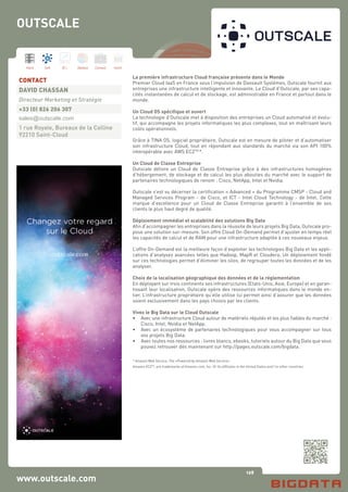 128
Hard Soft B.I. Dataviz Conseil Instit.
www.outscale.com
La première infrastructure Cloud française présente dans le Monde
Premier Cloud IaaS en France sous l’impulsion de Dassault Systèmes, Outscale fournit aux
entreprises une infrastructure intelligente et innovante. Le Cloud d’Outscale, par ses capa-
cités instantanées de calcul et de stockage, est administrable en France et partout dans le
monde.
Un Cloud OS spécifique et ouvert
La technologie d’Outscale met à disposition des entreprises un Cloud automatisé et évolu-
tif, qui accompagne les projets informatiques les plus complexes, tout en maîtrisant leurs
coûts opérationnels.
Grâce à TINA OS, logiciel propriétaire, Outscale est en mesure de piloter et d’automatiser
son infrastructure Cloud, tout en répondant aux standards du marché via son API 100%
interopérable avec AWS EC2TM
*.
Un Cloud de Classe Entreprise
Outscale délivre un Cloud de Classe Entreprise grâce à des infrastructures homogènes
d’hébergement, de stockage et de calcul les plus abouties du marché avec le support de
partenaires technologiques de renom : Cisco, NetApp, Intel et Nvidia.
Outscale s’est vu décerner la certification « Advanced » du Programme CMSP - Cloud and
Managed Services Program - de Cisco, et ICT - Intel Cloud Technology - de Intel. Cette
marque d’excellence pour un Cloud de Classe Entreprise garantit à l’ensemble de ses
clients le plus haut degré de qualité.
Déploiement immédiat et scalabilité des solutions Big Data
Afin d’accompagner les entreprises dans la réussite de leurs projets Big Data, Outscale pro-
pose une solution sur-mesure. Son offre Cloud On-Demand permet d’ajuster en temps réel
les capacités de calcul et de RAM pour une infrastructure adaptée à ces nouveaux enjeux.
L’offre On-Demand est la meilleure façon d’exploiter les technologies Big Data et les appli-
cations d’analyses avancées telles que Hadoop, MapR et Cloudera. Un déploiement fondé
sur ces technologies permet d’éliminer les silos, de regrouper toutes les données et de les
analyser.
Choix de la localisation géographique des données et de la réglementation
En déployant sur trois continents ses infrastructures (Etats-Unis, Asie, Europe) et en garan-
tissant leur localisation, Outscale opère des ressources informatiques dans le monde en-
tier. L’infrastructure propriétaire qu’elle utilise lui permet ainsi d’assurer que les données
soient exclusivement dans les pays choisis par les clients.
Vivez le Big Data sur le Cloud Outscale
•	 Avec une infrastructure Cloud autour de matériels réputés et les plus fiables du marché :
	 Cisco, Intel, Nvidia et NetApp.
•	 Avec un écosystème de partenaires technologiques pour vous accompagner sur tous
	 vos projets Big Data.
•	 Avec toutes nos ressources : livres blancs, ebooks, tutoriels autour du Big Data que vous
	 pouvez retrouver dès maintenant sur http://pages.outscale.com/bigdata.
* Amazon Web Service, The «Powered by Amazon Web Service»
Amazon EC2TM
, are trademarks of Amazon.com, Inc. Or Its affiliates in the United States and / or other countries
CONTACT
DAVID CHASSAN
Directeur Marketing et Stratégie
+33 (0) 826 206 307
sales@outscale.com
1 rue Royale, Bureaux de la Colline
92210 Saint-Cloud
OUTSCALE
 