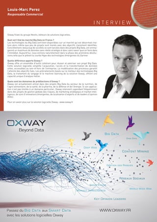 I N T E R V I E W
131
Louis-Marc Perez
Responsable Commercial
Oxway filiale du groupe Neotis, éditeurs de solutions logicielles.
Quel est l’état du marché Big Data en France ?
Les technologies du Big Data sont bien disponibles sur un marché qui est désormais ma-
ture alors même que peu de projets sont menés avec des objectifs clairement identifiés.
Concrètement, beaucoup de sociétés se sont lancées dans des projets Big Data, ont emma-
gasiné un maximum de données sans réelle stratégie et donc sans savoir quoi en faire dans
l’immédiat. Aujourd’hui, nous entrons naturellement dans la phase des premières désillu-
sions telle que le prévoit la courbe Hype des technologies émergentes du Gartner.
Quelle différence apporte Oxway ?
Oxway offre un ensemble d’outils cohérent pour réussir et valoriser son projet Big Data.
Cette solution logicielle simplifie l’acquisition, l’accès et la transformation de données
utiles, accessibles au sein et hors de l’entreprise. La modélisation des processus garantit
l’atteinte des objectifs fixés. Les prétraitements basés sur le meilleur des technologies Big
Data, le traitement du langage et le machine learning de la solution Oxway, offrent une
capacité unique d’analyse métier.
Quels sont les domaines de prédilections d’Oxway ?
Oxway est actuellement utilisé dans des projets Big Data du secteur de la nutrition, de
l’agro-alimentaire, de la santé, de la pharma, de la défense et de l’énergie. Si son applica-
tion n’est pas limitée à un domaine particulier, Oxway intervient cependant fréquemment
dans des projets de gestion globale des risques, de marketing stratégique et market intel-
ligence, de suivi d’innovations émergentes, de localisation d’experts et de leaders d’opinion
(KOL).
Pour en savoir plus sur la solution logicielle Oxway : www.oxway.fr
BBig Dattaa
RéRéRéééseseseeauaa x Sociauaux
Contennntt Mining
KeKeyy OpOpiinion Leadererererssss
Geeeeeeeeeeestion ddes Risquess
Open Data
MaMaMaMaMaMaMaMaMaMaMaaMMMaMaMaMaMMMMM rkrkrkrkrkrkrkrrkrkrrrrkrkrkrkr et IIIIIIIIIIIIIIntntntntntntntntntntntntntntnttntnttntttntelelelelelelelelelelelelllillilillilililillllll geeeeencnnnnnnnnnnnnn etttaaaaaaaaaaaaaaarrr
WWWWWW.OOXXWWWWAAAAYYYYY.FFRPassez du Big Data aux Smart Data
avec les solutions logicielles Oxway
 