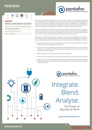 132
Hard Soft B.I. Dataviz Conseil Instit.
www.pentaho.fr
Pentaho, société d’Hitachi Data Systems, est un acteur majeur de l’intégration de données
et de l’analytique avec une plateforme open source pour l’entreprise qui permet le déploie-
ment de divers projets Big Data. Sa plateforme unifiée et complète pour l’intégration et
l’analyse des données est totalement intégrable et assure la gouvernance des données pour
inclure des fonctions analytiques puissantes dans n’importe quel environnement.
La mission de Pentaho est d’aider les entreprises de divers marchés à capter la valeur de
toutes leurs données, y compris des Big data et des données issues de l’Internet des Objets,
leur permettant ainsi d’identifier de nouvelles sources de revenus, d’opérer plus efficace-
ment, de fournir des services remarquables et de minimiser les risques.
Nouveauté : Pentaho 6.0 automatise le pipeline des données analytiques de l’entreprise.
De nouveaux services de données performants, tels que des jeux de données virtualisés, la
mise en forme des données et la collaboration font du croisement des Big Data une réalité :
•	 Croiser et virtualiser les jeux de données à la volée afin d’accélérer l’accès et accroître
	 la flexibilité lors de l’agrégation des données
•	 Assurer en continu le croisement des données à grande échelle grâce à une « transmission
	 optimisée », c’est-à-dire la transformation des données orientée vers les processus de
	 traitement les plus efficaces
•	 Mettre facilement en forme les données les plus complexes
•	 Suivre et stocker les détails de traçabilité des données à chaque exécution de processus
•	 Améliorer les fonctions de collaboration de façon à partager les résultats d’exploration
	 de données avec des outils perfectionnés de modélisation en ligne (modification du modèle
	 en aller et retour).
CONTACT
URSZULA RADCZYNSKA-GAUTIER
Directrice commerciale Grands Comptes
+33 (0)6 73 14 34 14
ugautier@pentaho.com
Paris - France
PENTAHO
Integrate.
Blend.
Analyse.
The Power of
Big Data at Work
Learn more at Pentaho.com
 