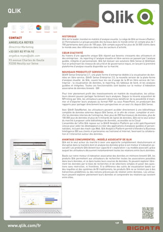 138
Hard Soft B.I. Dataviz Conseil Instit.
www.qlik.com/fr
HISTORIQUE
Qlik est le leader mondial en matière d’analyse visuelle. Le siège de Qlik se trouve à Radnor,
en Pennsylvanie.Le groupe possède des bureaux dans le monde entier et compte plus de 1
700 partenaires dans plus de 100 pays. Qlik compte aujourd’hui plus de 36 000 clients dans
le monde avec des références dans tous les secteurs d’activité.
CŒUR D’ACTIVITÉ
Au travers d’une approche unique Qlik répond aux besoins croissants des utilisateurs et
des entreprises : du reporting à l’analyse visuelle en libre-service en passant par l’analyse
guidée, intégrée et personnalisée. Qlik fait évoluer ses solutions (Qlik Sense et QlikView),
tout en préservant les niveaux de sécurité et de gouvernance requis, en lançant la première
plateforme d’analyse visuelle disponible sur le marché.
NOUVEAUX PRODUITS ET SERVICES
Qlik® Sense Enterprise 2.1, une plate-forme d’entreprise dédiée à la visualisation de don-
nées en libre-service. Qlik® Sense Enterprise 2.0, la nouvelle version de la plate-forme
d’analyse visuelle de Qlik, couvre tous les cas d’usage de la BI en libre-service de l’en-
treprise : la visualisation de données, le reporting, les tableaux de bord, et les analyses
guidées et intégrées. Toutes ces fonctionnalités sont basées sur le moteur d’indexation
associative de données breveté : QIX
Pour tirer pleinement profit des investissements en matière de visualisation, les utilisa-
teurs doivent pouvoir partager facilement leurs analyses. Depuis la récente acquisition de
NPrinting par Qlik, les utilisateurs peuvent désormais bénéficier de la possibilité d’impri-
mer et d’exporter leurs analyses au format PDF ou sous PowerPoint, en produisant des
rapports pour partager directement leurs perspectives en un seul clic depuis Qlik Sense.
Avec Qlik® DataMarket, les utilisateurs peuvent accéder directement à une bibliothèque
complète de données externes depuis Qlik Sense, et ce afin de croiser, compléter et enri-
chir les données internes de l’entreprise. Avec plus de 200 fournisseurs de données, plus de
100 000 jeux de données et plus de 5 milliards de lignes de données, Qlik est le seul acteur
du marché à proposer cette bibliothèque de données, accessible via le Cloud
L’ensemble de l’offre Qlik repose sur la Qlik® Analytics Platform qui a été spécifiquement
conçue pour aider les développeurs à créer des applications d’analyses guidées et person-
nalisées, incluant des mash-ups Web. Qlik Analytics Platform permet d’étendre la Business
Intelligence (BI) aux clients et partenaires via l’extranet et Internet, favorisant la collabora-
tion et l’interaction autour des données.
AVANTAGE CONCURRENTIEL : MODÈLE ASSOCIATIF DE QLIK
Qlik est le seul acteur du marché à avoir une approche complétement révolutionnaire et
disruptive dans la manière dont on analyse les données grâce à son moteur d’indexation as-
sociatif. Les produits Qlik doivent leur capacité d’« exploration » au modèle associatif, grâce
auquel les utilisateurs découvrent instantanément toutes les relations entre leurs données.
Basés sur notre moteur d’indexation associative des données en mémoire breveté QIX, les
produits Qlik permettent aux utilisateurs de rechercher toutes les associations possibles
dans leurs données, et ce dans toutes leurs sources de données. Ils peuvent explorer libre-
ment les données par le biais de recherches et de sélections simples et poser des ques-
tions sans restriction, ni frontières. À la différence des outils de visualisation basés sur
des requêtes et des systèmes de BI traditionnels, les produits Qlik ne se limitent pas à des
hiérarchies prédéfinies ou des notions préconçues de relation entre données. Les utilisa-
teurs peuvent explorer pleinement leurs données et comprendre les relations qui existent
entre elles.
CONTACT
ANGELICA REYES
Directrice Marketing
+33 (0)1 82 97 04 92
angelica.reyes@qlik.com
93 avenue Charles de Gaulle
92200 Neuilly sur Seine
QLIK
 